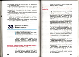 270. Назвіть три катіони і два аніони , які мають таку саму електро н ­
ну оболонку, що і йон F-.
271. Який атом має таку саму електронну будову, що і йон Алюміні ю?
Напишіть електронну формулу частинки та зобразіть її графі ч ­
ний варіант.
272. В атомі якого елемента міститься на 2 електрони менше, ніж у
йоні Магнію?
273. Складіть електронну формулу частинки, яка має 16 протонів і
18 електронів. Назвіть цю частинку.
274. Гідроген - єдиний елемент, для якого відомі і катіон, і аніо н.
Напишіть хімічні формули цих йонів і схеми їх утворення з
атома. Яка частинка має найменший радіус - катіон, аніон ч и
атом Гідрогену? Чому?
275. Укажіть частинку із найбільшим і найменшим радіусом: атом Ar,
йони к+, Са2
+, СІ - . Відповідь обrрунтуйте.
йонний зв'язок.
Йоннісполуки
Матеріал параграфа допоможе вам:
)- з'ясувати, як сполучаються йони один з одним ;
> зрозуміти будову йонних речовин;
> пояснювати фізичні властивості сполук, які скла­
даються з йонів.
Йонний зв'язок. Йонні сполуки. Багато
речовин складається з Йонів. Позитивно
заряджені йони в результаті дії електроста­
тичних сил сполучаються з негативно заря ­
дженими.
Взаємодію між протилежно зарядженими Йонами в
речовині називають йоппим зв'яз-ком.
196
Катіон і аніон притягуються один до одного
тим сильніше, чим більший заряд кожної
частинки і чим менша відстань між ними, а в
разі їх контакту- чим менші їхні радіуси.
Про це свідчить один із законів фізики, який
ви будете вивчати в 9 класі.
Сполуки, що складаються з Йонів, називають йоппими
сполуками.
До йонних' сполук належать осн6вн1 и
амфотерні оксиди, луги, солі. Усі ці речови­
ни містять катіони меrалічних елементів
(наприклад, Na+, Са2
+, Al3
+). Аніонами в йон­
них оксидах є йони 0 2
- ' в лугах - он-' а в
солях- йони кислотних залишків (Cl-, N03,
so~-. ро:- та ін.).
Зауважимо, що з йонів складаються деякі
інші бінарні сполуки, утворені типовими мета­
лічними елементами, наприклад Li3N, Mg3P2,
NaH. Вод~очас жодна сполука двох неметаліч­
них елементів, наприклад хлороводень HCl,
вуглекислий газ С02, Йонів не містить.
Ви вже навчилися складати формули йон­
них сполук - оксидів металічних елементів,
основ, солей. Нагадаємо, що для цього потріб­
но знати склад і заряди відпqвідних катіона й
аніона. Пам'ятайте: в йонній сполуці сума
зарядів усіх катіонів і аніонів дорівнює нулю.
... Складіть формулу ферум(ІІІ) сульфату.
Формула йонної сполуки вказує на співвід­
ношення в ній катіонів і аніонів.
Будова йонних сполук. Усі йонні сполуки за
звичайних умов є, як правило, кристалічни­
ми речовинами. Аналогічну будову мають
багато молекулярних і атомних речовин, а
також метали.
Із курсу хімії 7 класу вам відомо, що кри ­
стал- природне тверде тіло, яке має плоскі
грані (поверхні) та прямі ребра (стики повер­
хонь). Така форма тіЛа є результатом чіткої
послідовності в розміщенні атомів, молекул
або йонів у речовині.
197
 