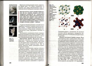 Мал . 77.
Природні
кристали
198
Кристали кожної речовини мають характер­
ну форму (мал. 77). Якщо подивитися на
кухонну сіль крізь збільшувальне скло, то
побачимо багато безбарвних прозорих кубиків.
Крім кристалічних, існують аморфні тверді речо­
вини. До них, зокрема, належить скло. Воно
складається з катіонів Na+, Са2
+ і аніонів різних
силікатних кислот. Навіть у виготовленому скля­
ному кубику або предметі іншої правильної
форми відсутній порядок у розміщенні йонів.
Якщо скляний предмет розбити, то осколки мати­
муть довільну несиметричну форму; їх поверхні
не будуть плоскнми, а ребра - прямими.
У кристалі йонної речовини кожний катіон
перебуває в контакті з певною кількістю аніо ­
нів, а аніон - із такою самою або іншою кіль ­
кістю катіонів. У будь-якому напрямку спо ­
стерігається чітке чергування катіонів та
аніонів.
Послідовність розміщення Йонів усередині
кристала залежить від складу речовини, тобто
співвідношення катіонів та аніонів, а також
від співвідношення радіусів цих частинок.
Кристалічні rратки. Внутрішню будову
кристалів описують за допомогою моделі,
назва якої - кристалічні rpamкu. Це схема
чи об'ємний макет розміщення частинок у
невеликій частині кристала (мал. 78). За
такою моделлю можна відтворити будову
речовини в цілому.
Кульки в кристалічних Гратках імітують
частинки речовини- йони, атоми, молекули.
Вони розміщені у так званих вузлах кристаліч­
них rраток. У спрощених моделях (мал. 78, а)
кульки мають довільні розміри й не торка ­
ються одна одної . Існують ще й масштабні
моделі (мал . 78, б). В них радіуси кульок про ­
порційні радіусам частинок і найближчі
кульки контактують одна з одною (частинки,
як правило, щільно <<упаковані>> в кристалі).
Мал. 78.
Кристалічні
rратки йонних
сполук:
а- спрощені
моделі;
t5- масштабні
моделі.
Жовті кульки -
катіони Na+,
•цегляні>> -
Са2
+; зелені -
аніони СІ-,
сині- F-
Спрощена модель є наочнітою, бо маленькі
кульки в ній не заважають <<зазирнути>> все­
редину кристала. Її ми будемо використовува-
тичастіше. .
Фізичні властивості йонних сполук. Йони
сполучаються один з одним досить міцно. Для
того щоб зруйнувати йонний зв'язок, необхід­
но затратити чималу енергію. Цим пояснюють
високі температури плавлення і кипіння біль­
шості йонних речовин. Під час плавлення кри­
стали руйнуються, зв'язки між Йонами послаб­
люються, а під час кипіння йони відокремлю­
ються один від одного й «вилітають» із рідини.
Натрій хлорид NaCl щrавиться за температури
+801 °С (її не можна досягти, нагріваючи речо­
вину за допомогою спиртінки чи лабораторно­
го газового пальника), а кипить за температу­
ри 1440 °С. Температури плавлення і кипіння
іншої йонної сполуки -магній оксиду MgO -
ще вищі: 2825 і 3600 °С. Пояснити це можна
так. Йони Mg2
+ і 0 2
- мають більші заряди і
менші радіуси, ніж йони Na+і Cl- відповідно, і
199
 
