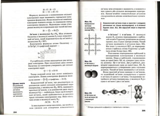 Цікаво знати
Подвійний
і потрійний
зв'язки
називають
кратними
зв'язками.
204
Н: Cl H-Cl
Н· + ·Cl~H: Cl
Формулу молекули з позначенням спільної
електронної пари називають спрощеною елек­
тронною формулою. Якщо вказати всі зовнішні
електрони кожного атома, то отримаємо повну
електронну формулу. Відповідна схема утво­
рення молекули хлороводню має такий вигляд:
.. ..
Н· + ·Cl: ~ H:Cl:
Зв'язок у молекулах 0 2 і N 2• Між атомами
Оксигену в молекулі кИсню 0 2 існує ковалент­
ний зв'язок, який відрізняється від зв'язків у
молекулах Н2 і HCl.
Електронна формула атома Оксигену
ls22s22p4
, її графічний варіант -
2р
2s [ill[illШ[fJ
ls [ill
"У р-орбіталях атома знаходяться два неспа­
рені електрони. При сполученні двох атомів
Оксигену ці електрони утворюють дві спільні
електронні пари:
О·+ · о~о::о
Тепер кожний атом має октет зовнішніх
електронів. Повна електронна формула моле-
кули кисню-~::~, а графічна- 0=0.
Ковалентний зв'язок, що реалізується за
допомогою однієї спільної електронної пари
(наприклад, у молекулах Н2, HCl), називаЮ'!''!.,
простим зв'язком, а за допомогою двох пар (у
молекулі 0 2
) - подвійним. Існує ще й потрііІ ­
ний зв'язок, який здійснюється за рахуноІt
трьох спільних електронних пар. Ним спол у
чені атоми в молекулі азоту N 2 :
:N::N: N=N
Із викладеного вище випливає, що необхі;
ною умовою для утворення ковалентноІ'ІІ
Мал. 81.
Ковалентні
зв'язки
в силіцій(ІV)
оксиді SI02
•
о
•
о
•• ••
зв'язку між атомами є наявність у кожного з
н~х одного ,або ~ількох неспарених електро­
НІВ. Запам ятаите: ковалентним зв'язком
сполуttаються атоми неметаліttних елемен­
тів.
Ковалентний зв'язок існує в простих і складних
речовинах не тільки молекулярної~ а й атомної
будови (мал. 81). Він відсутній лише в інертних
газах. ·
..тЗ' 1 · 'v- В ЯЗОК І 1t-ЗВ ЯЗОК. "У МОЛеКулі
•О: Si:O: Si:O•
водню н2 ділянка перекривання s-орбіта­
лей атомів Гідрогену розміщена на шляху
прямої, яка з'єднує центри атомів. Такий
•• ••
о о
.) .. ..•О : Si : О : Si : О •
•• ••
о о
•• ••
•О: Si : О : Si : О •
•• ••
о о
. .
Мал.82.
а-Зв'язок у
молекулі водню
Мал.8З.
а-Зв'язок (а)
та п-зв'язок (б)
у молекулі
кисню
зв'язок називають а -зв'язком (мал. 82).
Він існує і в молекулі HCl, де перекрива­
ються s-орбіталь атома Гідрогену ір-орбі­
таль атома Хлору (мал : 80).
Розглянемо перекривання орбіталей із
неспареними електронами в молекулі
кисню. Пара р-орбіталей, спрямованих
одна до одної (мал. 83, а), утворює одну спіль­
н~ діл~нку. Це сr-зв'язок. Дві р-орбіталі, роз­
МІЩеНІ паралельно одна до <1дної (мал. 83, б),
перекриваються з утворенням двох спільних
ділянок. Такий зв'язок називають п-зв'язком.
Якщо простий зв'язок завжди є а-зв'язком
о.... .... ' '
ТО ПОДВІИНИИ ЗВ ЯЗОК СКЛадаЄТЬСЯ З ОДНОГО
сr-зв'язку й одного п-зв'язку. Складовими по­
трійного зв'язку (наприклад, у молекулі N 2) є
один cr-зв' язок і два п-зв' язки.
y(z)
х
Py(z) Py(z)
lл ·Ітера грецького алфавіту а читається <•сигма>>.
205
 