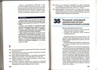 ?•
Область перекривання · орбіталей у разі
а-зв'язку більша, ніж при 7t-зв'язку. А чим
більша частина простору одночасно належить
двом орбіталям, тим частіше електрони пере­
ходять від одного атома до іншого . Тому
а-зв'язок міцніший і вигідніший за 7t-зв'язок.
висновки
Ковалентний зв'язок реалізується внаслідок
утворення однієї, двох або трьох спільних елек­
тронних пар за рахунок неспарених електронів
атомів.
Зв'язок між атомами за допомогою однієї
спільної електронної пари називають простим,
двох пар - подвійним, трьох пар - потрійним.
Ковалентними зв'язками сполучаються один
з одним атоми неметалічних елементів.
Якщо орбіталі неспарених електронів пере­
криваються на одній ділянці простору, то зв'я­
зок називають а-зв'язком, а якщо на двох ділян­
ках -7t-зв'язком. Простий ковалентний зв'язок
завжди є а-зв'язком, подвійний зв'язок склада­
ється із а- і 7t-зв'язків, а потрійний - із сr-зв'язку
і двох 7t-зв'язків.
284. який зв'язок називають ковалентним? Між якими частинками
він реалізується?
285. Чому не можуть брати участь в утворенні ковалентного зв'язку:
а) атом Магнію; б) атом Неону?
286. Серед наведених формул укажіть ті, які належать речовинам із
ковалентним зв'язком: 12, Н20, NaBr, BaS, К2О, СазN 2, NНз.
287. Запишіть спрощені й повн і електронні формули, а також графіч­
ні формули молекул F2, РН3 і S02.
288. Розгляньте утворення ковалентного зв'язку при сполученні
двох атомів Хлору в молекулу СІ2. Назвіть орбіталі, які зазнають
перекривання. Опишіть особливості цього зв'язку.
206
289. Скільки існує варіантів перекривання: а) двох s-орбіталей;
б) s-орбіталі й р-орбіталі; в) двох р-орбіталей? Намалюйте
схеми перекривання орбіталей , укажіть а- і п-зв'язки .
290. Охарактеризуйте хімічний зв ' язок у молекулі води. Складіть
схеми утворення цієї молекули з атомів Гідрогену і Оксигену,
використавши спрощені та повні електронні формули частинок.
Зобразіть графічну формулу молекули води.
35 Полярнийінеполярний
ковалентний зв'язок.
Електронегативність атомів
Матеріал параграфа допоможе вам:
~ зрозуміти, чому в молекулі на атомах різних еле­
ментів виникають електричні заряди;
~ з ' ясувати , яку властивість атома називають
електронегативністю.
Складних речовин існує значно більше, ніж
простих. Тому ковалентний зв'язок між різ­
ними атомами трапляється частіше, ніж між
однаковими.
Чи може атом одного елемента << перетягува­
ти» спільну електронну пару від атома іншого
елемента?
Щоб відповісти на поставлене запитання,
розглянемо молекулу хлороводню HCl. Згідно
з результатами досліджень, у цій молекулі два
електрони ковалентного зв' язку частіше пере­
бувають в атомі Хлору, ніж в атомі Гідрогену.
Спільна електронна пара виявляється зміще­
ною до атома Хлору. Цей атом набуває невели­
кого негативного заряду, меншого за одиницю
(він дорівнює -0,2), а атом Гідрогену-такого
самого заряду за значенням, але позитивного
(+0,2). Дробові заряди на атомах позначають
грецькою літерою 8' (дельта) разом зі знаком
<< плюс» або <<мінус>>.
207
- - --------- - - --- - - - - - -
 