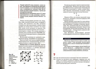 Мал.85.
Кристалічні
гратки (спрощені
моделі)
молекулярних
[)ечовин:
а- йодуІ2;
б-льодуН 20
212
Твердий карбон(ІV) оксид називають «сухим льо­
дом". При підвищенні температури він перетворю­
ється не на рідину, а на газ (вуглекислий), тобто не
тане, а випаровується («висихає") (мал. 84, б).
Сухий лід раніше використовували у торгівлі для
охолодження морозива.
Звичайний лід за температури нижче О 0
С також
перетворюється на пару, щоправда, повільно.
Завдяки цьому випрана білизна висихає і на
морозі.
Чимало молекулярних речовин має запах.
Вам добре відомий різкий запах сульфур(ІV)
оксиду, або сірчистого газу 802 ; речовина
утворюється при запалюванні сірника (сірка
входить до складу його головки). Газ аміак
NH3 таRож легко впізнати за запахом. Він
виділяється із водного розчину цієї сполуки -
нашатирного спирту. Не можна сплутати з
іншими запах оцтової кислоти СН3СООН, роз­
чин якої (оцет) використовують у домашньому
господарстві.
Молекулярні речовини не проводять елек­
тричного:струму. (Спробуйте це пояснити.)
Кристалічний стан молекулярних речовин
характеризується нпорядкованим розташу­
ванням молекул у кристалі (мал. 85).
Найпростіша та істинна формули. Хімічні
формули молекулярних речовин указують на
склад їхніх молекул і в деяких випадках
можуть мати кратні індекси.
-op -~r--~r
.Ь:, f~'::: ~~::
?Ат,~
.а-.·.::~~:-;:'~,0::.:
rn
?
•
За приклад візьмемо гідроген пероксид (пере­
кис водню) Н202• Молекули саме такого складу
(а не НО) містяться в цій речовині. Кожний атом
Гідрогену сполучений зі <<своїм•> атомом Окси­
гену простим ковалентним зв'язком; таким
самим зв'язком сполучені й атоми Оксигену:
Н-0
І
0-Н
Формулу Н202, яка показує реальний склад
молекули, називають істинпою (формула НО
є найпростішою).
Відомі випадки, коли одна й та сама найпро­
стіша формула відповідає кільком молекуляр­
ним речовинам із різними істинними форму­
лами. Так, ацетилен С2Н2 (газ, що використо­
вують для зварювання металів) і бензен С6Н6
(поширений органічний розчинник; його тра­
диційна назва- бензол) мають однакові най­
простіші формули - СН.
Для більшості молекулярних речовин
істинні формули збігаються з найпростішими.
висновки
Молекули притягуються одна до одної, але
досить слабко. Тому речовини молекулярної
будови мають низькі температури плавлення і
кипіння.
Для деяких молекулярних сполук існують дві
хімічні формули - найпростіша та істинна.
Індекси в найпростішій формулі вказують на
співвідношення атомів елементів у молекулі.
300. Що таке міжмолекулярна взаємодія? Чим вона зумовлена?
301. СполукаХ за звичайних умов перебуває у твердому стані, має
запах, а за слабкого нагрівання плавиться. Молекулярною чи
йонною є ця сполука? Який тип хімічного зв'язку в ній реалізо­
ваний? До відповіді дайте пояснення.
213
 