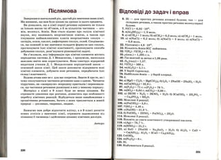 Післямова
Завершився навчальний рік, другий рік вивчення вам}!: хімії .
Ми впевнені, що вам було цікаво на уроках із цього предмета.
Ви дізналися, що в хімії порції речовин оцінюють не тільки
за їхньою масою чи об'ємом, а й за кількістю частинок- ато­
мів, молекул, Йонів. Вам стало відомо про галузь хімічної
науки, яку називають неорганічною хімією, а також про
існування найважливіших класів неорганічних сполук -
оксидів, основ, кислот, амфотерних сполук, солей. Сподіваємо­
ся, що кожний із вас навчився складати формули цих сполук,
прогнозувати їхні хімічні властивості, пропонувати способи
добування сполук, розв'язувати різноманітні задачі.
Ви з'ясували, яку інформацію про хімічні елементи містить
періодична система Д. І Менделєєва, і зрозуміли, наскільки
важливо вміти нею користуватися. Вона ілюструє відкритий
видатним ученим Д. І. Менделєєвим періодичний закон -
основний закон хімії. Цей закон допомагає відкривати нові
хімічні елементи, добувати нові речовини, передбачати їхні
склад і властивості.
Будова атома вже не є для вас секретом. Знаєте й про те, як і
чому сполучаються частинки речовини одна з одною. Читаючи
підручник, ви <•зазирнули>> всередину кристалів і переконали­
ся, що частинки речовини розміщені в них у певному порядку .
Матеріал з хімії в 9 класі буде не менш цікавим. Ви
отримаєте уявлення про розчини , дізнаєтесь про особливості
перебігу хімічних реакцій. Відбудеться 'Ваше ознайомлення з
органічними речовинами, багато з яких трапляється в живій
природі- рослинах, тваринах, людині.
Бажаємо вам добре відпочити влітку, а в 9 класі досягти
нових успіхів у вивченні хімії, отримати задоволення від
пізнання її таємниць і здійснення цікавих хімічних дослідів.
Автори
220
Відповіді до задач і вправ
6. Ні- для простих речовин атомної будови; так - для
складних речовин, а також простих речовин молекулярної
будови. ·
7. N(СП = 6,02 · 1023
•
8. n(Al2(S04)3) = 1/ 3 моль.
9. а) n(CH4) = 1 моль; б) n(CH4) = 0,3 моль; в) n(CH4) = 1 моль.
10. а) n(NaCI) = 0,2 моль; б) n(NaCI) = 3 моль; в) n(NaCI) =
= 0,6 моль.
22. N(атомів) ~ 4,8 · 1023
•
24. Кількість йонів Sol-найменша.
32. V(H2) : V(CH4) = 8 : 1.
35. р(пов.) = 1,295 гjл.
-40. Газ важчий за метан в 1,06 раза.
42. DN (газу) = 1,57.2
51. V(C02) = 560 л.
54. m(Al20 3) = 5,1 г.
59. У барій гідроксиді.
78. Найбільше Йонів - у барій хлориді.
79.б.
84. а) MgO + Cl20 7= Mg(Cl04)2; б) 120 5 + 2Na0H = 2Nai03
+ Н20.
94. m(Ca(N03) 2) = 32,8 г.
97. т(Р205) = 71 г; w(P20 5) = 78 % .
,98. m(S02) = 0,64 г; т(СО2) = 0,88 г.
102. а) 2КОН + N20 5 = 2KN03 + Н20; б) 3Са(ОН)2 + 2Н3РО4 =
= Са3(РО4)2 + 6Н20.
103. Можливі 3 реакції.
106. m(Fe(OH)2) = 3,8 г.
107. V(S02) = 4,48 л.
109. w(NaOH) = 31,9 % .
112. б) Fe(OH)2+ 2HN03 = Fe(N03
)
2+ 2Н20.
114. Можливі 3 реакції.
116. Візьміть до уваги властивості утворюваної кислоти.
118. w(Ag) = 79,7 % .
119. m(HN03) = 25,2 г.
121. а) SnO + 2NaOH = Na2Sn0 2 + Н20; б) Al20 3
+ СаО
= Ca(Al02)2; Al20 3 + 3Са0 = Ca3
(Al03
)
2.
123. Cr(OH)3 •
124. m(Fe20 3) = 8 г.
125. Ні.
130. Відбуваються 3 реакції.
221
 