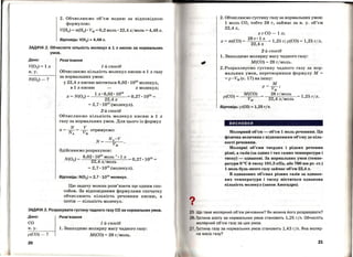 І
1 1
І
І
2. Обчислюємо об'єм водню за відповідною
формулою:
V(H2) = п(Н2) • Vм= 0,2 моль· 22,4лjмоль= 4,48л.
Відповідь: V(H2) =4,48 л.
ЗАДАЧА 2. Обчислити кількість молекул в 1 л кисню за нормальних
умов.
Дано:
V(02) = 1 л
н.у.
Розв'язання
1-й спосіб
Обчислюємо кількість молекул кисню в 1 л газу
за нормальних умов:
у 22,4 л кисню міститься 6,02 ·1023молекул,
в 1 л кисню х молекул;
х = N(02) = 1 л. 6,02. 1023 = 0,27. 1023 =
22,4л
= 2, 7 • 1022 (молекул).
2-й спосіб
Обчислюємо кількість молекул кисню в 1 л
газу за нормальних умов. Для цього із формул
N V
п = --= -- отримуємо:
Nл Vм
N=
Здійснюємо розрахунок:
6,02 · 1023 моль-1
• 1 л
N(0 2) = ___:_-----пп-:;~===--- О, 27 • 1023 =22,4 л/моль
= 2, 7 • 1022 (молекул).
Відповідь: N(02 ) =2,7 · 1022
молекул.
Цю задачу можна розв'язати ще одним спо­
собом. За відповідними формулами спочатку
обчислюють кількість речовини кисню, а
потім- кількість молекул.·
ЗАДАЧА З. Розрахувати густину чадного газу СО за нормальних умов.
Дано:
со
н. у.
р(СО) - ?
20
Розв'язання
1-й спосіб
1. Знаходимо молярну масу чадного газу:
М(СО) = 28 гjмоль.
2. Обчислюємо густину газу за нормальних умов:
1 моль СО, тобто 28 г, займає за н. у. об'єм
22,4л,
хгСО-1 л;
х = m(CO) =
28
г "
1
л = 1,25 г; р(СО) = 1,25 гjл.
22,4л
2-й спосіб
1. Знаходимо молярну масу чадного газу:
М(СО) = 28 гjмоль.
2. Розраховуємо густину чадного газу за нор­
мальних умов, перетворивши формулу М =
= р • Vм (с. 17) на іншу:
р(СО) =
М(СО)
м
р= Vм;
28 гjмоль
----r.-n-..--:--,---- = 1,25 гІл.
22,4лjмоль
Відповідь: р(СО) =1,25 г;л.
висновки
Молярний об'єм- об'єм 1 моль речовини. Ця
фізична величина є відношенням об'єму до кіль­
кості речовини.
Молярні об'єми твердих і рідких речовин
різні, а газів (за одних і тих самих температури і
тиску)- однакові. За нормальних умов (темпе­
ратури О
0
С й тиску 101,3 кПа, або 760 мм рт. ст.)
1 моль будь-якого газу займає оf'!'єм 22,4 л.
В однакових об'ємах різних газів за однако­
вих температури і тиску міститься однакова
кількість молекул (закон Авогадро).
Що таке молярний об'єм речовини? Як можна його розрахувати?
. Густина азоту за нормальних умов становить 1,25 г/л. Обчисліть
молярний об'єм газу за цих умов.
7. густина газу за нормальних умов становить 1,43 г;л. Яка моляр­
на маса газу?
21
 