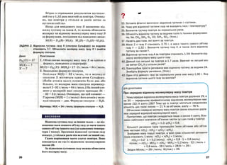 Згідно з отриманим результатом вуглекис­
лий газ у 1,52 раза важчий за повітря. Очевид­
но, що повітря у стільки ж разів легше за
вуглекислий газ.
Якщо для невідомого газу В визначено від­
носну густину за газом А, то можна обчислити
молярну чи відносну молекулярну масу газу В
за формулами, похідними від наведених вище:
М(В) = Dл(В) •М(А); Мг(В) = Dл(В) •Мг(А).
ЗАДАЧА 2. Відносна густина газу Х (сполука Сульфуру) за воднем
становить 17. Обчислити молярну масу газу Х і знайти
формулу сполуки.
Дано:
Dн (Х) = 172 .
М(Х)-?
.Х-?
26
Розв'язання
1. Обчислюємо молярну масу газу Х за однією з
формул, наведених у параграфі:
М(Х) = Dн (Х) •М(Н2) = 17 •2 гjмоль = 34 г/моль.2
2. Знаходимо формулу сполуки.
Оскільки M(S) = 32 гjмоль, то в молекулі
сполуки Х міститься один атом Сульфуру.
(Якби атомів цього елемента було два або
більше, то молярна маса сполуки перевищу­
вала б 2 • 32 г/моль= 64 гjмоль.) На інший еле­
мент у молярній масі сполуки припадає 34 -
-32 = 2 (г/моль). Очевидно, що цей елемент­
Гідроген (М(Н) = 1 гjмоль) і його атомів у моле­
кулі сполуки- два. Формула сполуки - H2S.
Відповідь: М(Х) =34 г;моль; формула сполуки- H2S.
висновки
Відносна густина газу за іншим газом- це від­
ношення маси певного об'єму газу до маси такого
самого об'єму іншого газу (за однакових темпера­
тури і тиску). Значення відносної густини газу
показує, у скільки разів він важчий за інший газ.
Газом порівняння часто слугує повітря. Воно
поводиться як газ із відносною молекулярною
масою29.
За відносною густиною газу можна обчислити
його молярну масу.
3. Зіставте фізичні величини «Відносна густина» і «Густина».
34. Чому для відносної густини газу не вказують тиск і температуру?
35. Визначте густину повітря за нормальних умов.
36. Обчисліть відносну густину за воднем газів із такими формулами:
Не, Ne, СН4, NH3 , N2, СО, SiH4 , S02. (Усно.)
37. Назвіть два гази, які важчі за повітря .
38. маса 2 л газу Х становить З,75 г, а маса такого самого об'єму
газу у- 2,З2 г. Визначте густину газу Х, а також його відносну
густину за газом У.
З9. Відносна густина газу А за повітрям становить 1,59. Визначте від­
носну молекулярну масу цього газу.
40. деякий газ легший за повітря в 1,7 раза. 1;3ажчий чи легший він
за метан СН 4 й у скільки разів?
41. Газоподібна проста речовина має відносну густину за воднем 24.
Знайдіть формулу речовини. (Усно.)
42. один літр деякого газу за нормальних умов має масу 1,96 г. Яка
відносна густина цього газу за азотом?
для допитливих
Про середню відносну молекулярну масу Повітря
Чому середня відносна молекулярна маса повітря дорівнює 29, а
не зо - середньому арифметичному відносних молекулярних мас
кисню (З2) й азоту (28)? Тому що в повітрі міститься неоднакова
кількість цих газів: кисню - 21 % за об'ємом, азоту- 78 %. .
Обчислимо середню молярну масу повітря (вона кількісно дорІВ-
нює середній відносній молекулярній масі). _ .
Припустимо, що повітря складається лише з кисню~. азоту..ВІ~ь­
мемо наближені значення об'ємних часток (q>) цих газІв У повпр1:
q>(02) =0,2; q>(N2) =0,8.
Кількості речовини газів пропорційні їхнім об'ємам або об'єм­
ним часткам: n(02) : n(N2) = q>(02) : q>(N2).
Знайдемо масу порції повjтря, в якій сума кількостей речовини
газів становить 1 моль: n(02) + n(N2) = 1 моль;
n(02) = 0,2 . 1 = 0,2 (моль); n(N2) = 0,8 · 1 = 0,8 (моль);
m(пов.) =n(02) · М(02) + n(N2) · M(N2) =0,2 моль · З2 г;моль+
+ 0,8 МОЛЬ · 28 Г/МОЛЬ = 28,8 Г ~ 29 Г.
Звідси М(пов.) = 29 г;моль; Мг(пов.) = 29.
27
 