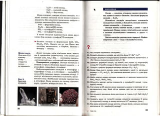 Цікаво знати
Для водиН20
хімічну
назву­
<<гідроген
ОКСИД>>-
не вживають.
Мал.9.
Кристали
мінералів
32
Li20 -літій оксид,
СаО - кальцій оксид,
В2О3 - бор оксид.
Якщо елемент утворює кілька оксидів, то в
назві кожної сполуки після назви елемен'І'а
вказують (без відступу) римською цифрою в
дужках значення його валентності:
FeO - ферум(ІІ) оксид,
Fe203 - ферум(ІІІ) оксид,
802- сульфур(ІV) оксид,
803 - сульфур(VІ) оксид.
У назві сполуки відмінюється лише друге
слово: бор оксиду, сульфур(VІ) оксидом.
... Назвіть оксиди із формулами ZnO, СО2,
Mn203 , Р205• Зважте на те, що Цинк має
постійну валентність, а Карбон, Манган і
Фосфор - змінну.
Деякі оксиди, крім хімічних назв, мають
ще й традиційні (тривіальні). Такі назви для
сполук СаО, С02 і 802 - <<негашене вапно>>,
<<вуглекислий газ>>, <<сірчистий газ>> відповідно.
Поширеність у природі. Оксиди містяться в
кожній із трьох оболонок нашої планети - в
атмосфері, гідросфері, літосфері.
Найпоширенішим оксидом в атмосфері і
гідросфері є вода, а в літосфері - силіцій(ІV)
оксид 8і02 (мінерал кварц, складова піску). У
повітрі міститься невелика кількість вугле­
кислого газу. Найбільше оксидів трапляється
в літосфері. Вони входять до складу гірських
порід, Грунтів, мінермів (мал. 9).
висновки
Оксид- сполука, утворена двома елемента­
ми, одним із яких є Оксиген. Загальна формула
оксидів- ЕтО~.
Більшість оксидів металічних елементів
складається з Йонів, а більшість оксидів немета­
лічних елементів - із молекул.
Оксиди мають хімічні назви, а деякі - ще й
тривіальні. Перше слово в хімічній назві оксиду
є назвою відповідного елемента, а друге -
«ОКСИД ...
Багато оксидів трапляється в природі. Найпо­
ширеніші з них - вода і силіцій(ІV) оксид.
43. Які сполуки називають оксидами?
4. Складіть формули оксидів, що містять йони к+, 8а2
+, La3
+.
46. Складіть формули оксидів Арсену (елемент виявляє валентність З
і 5) і Селену (виявляє валентність 4 і 6).
46. Запишіть формули сполук, що мають такі ttазви: а) нітроген(ІV)
оксид; б) титан(ІІІ) оксид; в) берилій оксид; г) ванадій(V) оксид.
47. Складіть графічні формули молекул оксидів S02 і 820 3•
48. Склад будь-якого оксиду може відповідати одній із загальних
формул - ЕОт чи E20n. Які значення можливі для m і nу цих фор­
мулах?
49. Дайте хімічні назви оксидам елементів зі змінною валентністю:
РЬ02, Re20 7, Мо03, Os04 •
О. Обчисліть масові частки елементів у сульфур(ІV) оксиді і суль­
фур(VІ) оксиді.
1. Учні класу за 45 хвилин уроку видихають разом із повітрям 1,1 кг
вуглекислого газу. Який об'єм займає цей газ за нормальних
умов?
2. Які кількості речовини йонів містяться в 1 моль Li20, СаО, АІ 203?
(Усно.)
. Знайдіть масу: а) титан(ІV) оксиду кількістю речовини 2 моль;
б) нітроген(ІІ) оксиду, в якому міститься 1023
молекул. (Усно.)
4. Яка маса алюміній оксиду містить стільки йонів, скільки молекул
міститься в 11 г , карбон(ІV) оксиду?
Хі мія, 8 кл .
33
 