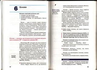 6 Основи
Матеріал параграфа допоможе вам:
> з'ясувати, що таке основи;
> складати формули і назви основ;
> визначати оксиди, які відповідають певним
основам.
Вапно - одна зі сполук, давно відомих
людині. Суміш вапна з водою нерідко викори­
стовують і нині в будівництві. Такою суміш ­
шю білять стовбури і гілки дерев, захищаючи
їх від шкідників, а взимку- від сонячних опі­
ків. Вапно (точніш~ - гашене вапно) нале ­
жить до класу основ.
Кожна основа утворена трьома елементами.
Серед них два елементи <~обов'язкові» - Окси­
ген і Гідроген, а третім є металічний елемент.
Оспова- сполука, що складається із катіонів металіч­
ного елемента мп+ і гідроксид-аніонів он-.
34
Основи
М(ОН)п
Назва йона он- походить від назв елементів
Гідрогену й Оксигену. Пояснити, чому він має
заряд -1, МОЖНа ТаК. УЯВіМО, ЩО ЙОН ОН- УТВО­
рЮЄТЬСЯ В результаті СПОЛучеННЯ ЙОНіВ н+ і 0 2
- ,
і складемо заряди цих частинок: +1 - 2 = -1.
Формули основ. Виведемо загальну хімічну
формулу сполук цього класу. Ви знаєте, що
будь- яка речовина є електронейтральною.
Тому в основі на кожниййонметалічного еле­
мента із зарядом +п має припадати n Йонів
он- . Отже, загальна формула основ- М(ОН)п.
Приклади хімічних формул основ: NaOH,
Mg(OH)2, Ві(ОН)3 •
.... Запишіть формули основ, які є сполуками
Літію і Барію. Зважте на те, що величина
К во знати
( І нови AgOH
 11g(OH)2
" існують~
заряду йона металічного елемента збігаєть­
ся зі значенням його валентності.
Основ;и: - йонні сполуки. Тому графічні
формули для них не використовують.
Назви основ. Хімічні назви основ склада­
ються із двох слів. Першим словом є назва еле­
мента, а другим - <•гідроксид•>. Наприклад,
сполуку з формулою NaOH називають <• патрій
гідроксид•>, а основу Mg(OH)2 - <~магній
гідроксид•>. Відмінюється лише друге слово:
патрій гідроксиду, магній гідроксидом.
Якщо елемент має змінну валентність, то в
назві основи вказують, їі значення (римською
цифрою в дужках) після назви елемента :
Fe(OH)2 - ферум(П) гідроксид.
.... Дайте назви основам, які мають формули
КОН, Cr(OH)2•
Серед сполук із загальною формулою М(ОН)п є й
такі, які не належать до основ, бо відрізняються
від них за хімічними властивостями. їхня назва -
амфотерні гідроксиди. Про них ітиметься в § 13.
Основа~ основний оксид. Для кожної осно­
ви існує відповідний оксид:
NaOH- Na20; Mn(OH)2 - MnO.
Заряд йона металічного елемента в основі та
оксиді один і той самий.
.... Напишіть формулу оксиду, від якого
походить основа Ві(ОН)3•
Оксиди, що відповідають основам, назива­
ють осн.6вн.и.ми.
На відміну від оксидів основ у природі немає.
висновки
Основи - сполуки, які містять катіони мета­
лічних елементів м~+ і гідроксид-аніони он-.
Загальна формула основ ....,... M(OH)n.
35
 