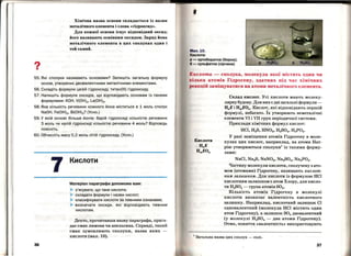 ?•
Хімічна назва основи складається із назви
металічного елемента і слова «гідроксид•.
Для кожвої основи існує відповідвий оксид;
його вазивають основвим оксидом. Заряд йова
металічного елемента в цих сполуках один і
той самий.
55. Які сполуки називають основами? Запишіть загальну формулу
основ, утворених двовалентними металічними елементами.
56. Складіть формули цезій гідроксиду, титан(ІІІ) гідроксиду.
57. Напишіть формули оксидів, що відповідають основам із такими
формулами: КОН, V(OH)2, La(OH)3•
58. Яка кількість речовини кожного йона міститься в 1 моль сполук
NaOH, Fe(OH)2, Ві(ОН)3? (Усно.)
59. У якій основі більше йонів: барій гідроксиді кількістю речовини
З моль чи калій гідроксиді кількістю речовини 4 моль? Відповідь
поясніть.
60. Обчисліть масу 0,2 моль літій гідроксиду. (Усно.)
7
36
Кислоти
Матеріал параграфа допоможе вам:
> з'ясувати, що таке кислоти;
> складати формули і назви кислот;
> класифікувати кислоти за певними ознаками;
> визначати оксиди, які відповідають певним
кислотам.
Дехто, прочитавши назву параграфа, прига­
дає смак лимона чи апельсина. Справді, такий
смак зумовлюють сполуки, назва яких -
кислоти (мал. 10).
Мал.10.
Кислоти:
- ортоборатна (борна);
tJ- сульфатна (сірчана)
Ііислота- сполука, молекула якої містить один чи
•~ілька атомів Гідрогену, здатних під час хімічних
()еакцій заміщуватися на атоми металічного елемента.
Склад кислот. Усі кислоти мають молеку­
лярну будову. Для них є дві загальні формули­
HnE і HmEOn. Кислот, які відповідають першій
формулі, небагато. Їх утворюють неметалічні
елементи VI і VII груп періодичної системи.
Приклади хімічних формул кислот:
HCl, Н28, HN03, Н2804, Н3Р04•
У разі заміщення атомів Гідрогену в моле­
кулах цих кислот, наприклад, на атоми Нат­
рію утворюються сполуки1
із такими форму­
лами:
NaCl, Na28, NaN03 , Na2804, Na3P04•
Частину молекули кислоти, сполучеву з ато­
мом (атомами) Гідрогену, називають кислот­
ним залишком. Для кислоти із формулою HCl
кислотним залишком є атом Хлору, для кисло­
ти Н2804 - група атомів 804•
Кількість атомів Гідрогену в молекулі
кислоти визначає валентність кислотного
залишку. Наприклад, кислотний залишок Cl
одновалентний (молекула HCl містить один
атом Гідрогену), а залишок 804 двовалентний
(у молекулі Н2804 - два атоми Гідрогену).
Отже, поняття «валентність• використовують
1
Загальна назва цих сполук - солі.
37
 