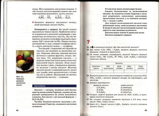 Мал.11.
Природні
джерела
органічних
кислот
42
оксид. Його називають кислотним оксидом. У
цій сполуці кислототворний елемент має таке
саме значення валентності, що й у кислоті.
І VIII VIII І ІІІ 11 ІІІ 11
Н2804 - 803 H3As03 - As20 3
~ Запишіть формулу кислотного оксиду,
який відповідає кислоті Н3Р04•
Поширеність у природі. На нашій планеті
трапляється чимало кислот. Карбонатна кисло­
та утворюється в результаті розчинення у при­
родній воді вуглекислого газу СО2• Під час ви­
вержень вулканів в атмосферу надходять сірко­
водень H2S і сірчистий газ 802• Перша сполука,
розчиняючись у воді, утворює сульфідну кисло­
ту, а друга, реагуючи з водою,- сульфітну.
Рослинний і тваринний світ багатий на
кислоти, які належать до органічних спо­
лук. Лимонна, яблучна, щавлева кислоти
містяться в деяких фруктах, ягодах, ово­
чах (мал. 11), мурашина кислота - в
мурахах (тому їхні укуси досить відчутні),
бджолиній - отруті, кропиві. Коли скиса­
ють молоко і вино, утворюються відповід­
но молочна і оцтова кислоти. Молочна
кислота також є у квашеній капусті, силосі
для худоби; вона накопичується у м'язах
під час їх роботи. Шлунковий сік містить
неорганічну кислоту- хлоридну. .
висновки
Кислота - сполука, молекула якої містить
один чи кілька атомів Гідрогену, здатних під час
реакцій заміщуватися на атоми металічного
елемента. Для кислот є дві загальні формули -
HnEiHmEOn.
Частину молекули кислоти, сполучеву з ато­
мом (атомами) Гідрогену, називають кислотним
залишком.
•
Усі кислоти мають молекулярну будову.
Існують безоксигенові та оксигеновмісні
кислоти. За кількістю атомів Гідрогену в моле­
кулі розрізняють одноосновні, двохосновні,
трьохосновні кислоти, а за хімічною активні­
стю - сильні і слабкі.
Для кожної оксигеновмісної кислоти існує
відповідний оксид, який називають кислотним.
В оксиді й кислоті кислототворний елемент має
одне й те саме значення валентності.
Кислоти мають хімічні й тривіальні назви.
Кислоти поширені в природі.
1. д<tте означення кислоти. Що таке кислотний залишок?
2. Для кислот Н 2Те, HN02 і H3As04 запишіть формули кислотних
залишків і позначте їх валентність.
З. За якими ознаками класифікують кислоти? Впишіть формули
кислот НСЮ3, HBr, Н 2Те03, HF, HN02, H2Se, H3As04 у в ідповідні
стовпчики таблиці:
Кислоти .
оксигено- без- ' одно- двох- трьох-
вмісні оксигенові
І
основні
І
основні
,
основні
64. Визначте валентність кислототворних елементів у кислотах НСЮ,
НРО3, Н 2Те04 і запишіть формули оксидів, які відповідають цим
кислотам .
5. Знайдіть відповідність:
формула кислоти назва кислоти
1) H2Se03; а) селенідна;
2)H2Se; б)селенатна;
З) H2Se04 ; в) селенітна.
6. Складіть графічні формули для кислот НІ, НСЮ, Н 2Те03 та відпо­
відних кислотних залишків.
7. Які кількості речо~ини елементів містяться в 0,5 моль таких
кислот: HN03, H2S04? (Усно.)
8. Взято 6,2 г борної кислоти Н 3ВО3. Знайдіть кільt<ість речовини
кислоти. (Усно.~
43
 