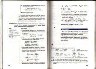 3. Обчислюємо об'єм сірчистого газу ан
нормальних умов:
V(S02) = n(S02) • Vм =
= 0,2 моль· 22,4 л/моль= 4,48 л .
Відповідь: V(S02) =4,48 л.
У деяких задачах йдеться про дві реакціі',
що відбуваються одночасно. Спосіб їх розв'я ­
зання полягає у складанні математичного рів ­
няння з одним невідомим (або системи дво х
рівнянь із двома невідомими).
ЗАДАЧА 4. Після добавляння достатньої кількості води до 11,6 г суміші
оксидів Літію і Кальцію утворилося 17,О г суміші гідрок­
сидів. Знайти маси оксидів у суміші.
Дано:
m(Li20, СаО) =
= 11,6 г
m(LiOH, Са(ОН)2) =
= 17,0г
m(Li20)-?
m(CaO)-?
62
Розв'язання
1. Приймаємо масу літій оксидузах г.
Тоді маса кальцій оксиду становитиме
(в грамах):
m(CaO) = m(Li20, СаО)- m(Li20) =
=11,6-х.
2. Обчислюємо молярні маси оксидів і
гідроксидів Літію та :Кальцію:
M(Li20) = 30 гjмоль;
М(СаО) =56 гjмоль;
M(LiOH) = 24 г;моль;
М(Са(ОН)2) = 74 гjмоль.
3. Складаємо рівняння реакцій із записа­
ми мас реагентів і продуктів, позначив­
ши невідомі маси сполук LiOH і Са(ОН)2
через m1 і m2 відповідно:
хг m1 г
Li20 + Н20 = 2LiOH;
30г 2·24г
(11,6-х)г т2 г
СаО + Н20 = Са(ОН)2•
56г 74 г
4. Записуємо дві пропорції й отримуємо
математичні вирази для мас гідроксидів:
_Е_=~· m =m(LiOH) = 2
~~4
х=1,6х;
30 2·24' 1
11,6 -х _ m2 •
56 -~,
_ (11,6 - х)·74
132m2 = m(Ca(OH)2)-
56
15,3- , х.
5. Прирівнюємо суму знайдених мас гідрокси­
дів до 17,0 г, розв'язуємо рівняння і знахо­
димо маси оксидів:
m1 + m2 = m(LiOH) + m(Ca(OH)2) = 17,0;
1,6х + 15,3 -1,32х = 17,0; х = m(Li20) = 6,07 (г);
m(CaO) = 11,6-6,07 = 5,53 (г).
Відповідь: m(Li20) = 6,07 r, m(CaO) = 5,53 r.
висновки
Для того щоб обчислювати маси, кількості
речовини реагентів і продуктів реакцій, об'єми
газів, використовують хімічні рівняння.
Розв'язування задач здійснюють складанням
пропорцій, а також за формУ.лами, які відобра­
жають зв'язок між відповідними фізичними
величинами.
. Знайдіть значеннях у таких записах (усно):
х моль 0,2 моль х л 1 моль
а) S03 + Li20 = Li2S04; в) С02 + 2КОН = К2С03 + Н2О;
22,4л 2 моль
4 моль х моль 44,8 л х г
б) MgO + 2НСІ =MgCI2 + Н20; r) S02 + ВаО =ВаSОз.
22,4 л 153 г
1. Яка кількість речовини фосфор(V) оксиду утворюється при взаємо­
дії 0,1 моль фосфору з достатньою кількістю кисню?
2. Реакція відбувається за рівнянням А+ ЗБ= 28 + ЗГ. Які кількості ре­
човини В і Гутворяться , якщо прореагує: а) 0,1 моль А; б) 6 моль Б?
(Усно.)
63
 
