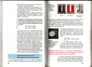 HCl, H2S). Ці гази виділяються зі своїх розчи ­
нів навіть за звичайних умов.
Леткою, тобто такою, що переходить у газу ­
ватий стан за помірного наГрівання, є нітратня
кислота HN03, а також кілька інших. Леткj
кислоти мають запах.
Ортафосфатна кислота Н3РО4, ортоборатна
(борна) Н3ВО3, метасилікатна H2Si03 - тверді
речовини. Вони, а також сульфатна кислота
H2S04 , є нелеткими.
Карбонатна і сульфітна кислоти існують лише у
водному розчині. Відповідні оксиди взаємоді­
ють із водою неповною мірою, а кислоти, що
утворюються, частково розкладаються на окси­
ди і воду:
С02 + Н20 ? Н2С03;
S02 + Н2О ? H2S03•
Більшість кислот - токсичні речовини.
Вони спричиняють серйозні отруєння, опіки
шкіри. Тому працювати з кислотами треба
дуже обережно, дотримуючись правил техні­
ки безпеки. При потрапляпні розчину кисло­
ти на руку слід змити його проточною водою ,
потім обробити шкіру розбавленим розчином
соди (для знешкодження залишків кислоти) .
Насамкінець руку добре промийте водою.
Хімічні властивості кислот. Здатність
кислот реагувати з іншими ре':Jовинами знач­
ною мірою залежить від їх стійкості, леткості,
розчинності у воді. На це звертатимемо увагу,
розглядаючи хімічні властивості кислот.
Дія па іпдикатори. Кислот.и у водних роз­
чинах змінюють забарвлення .. індикаторів
(мал. 25), але не всіх і не так, як луги.
ЛАБОРАТОРНИЙ ДОСЛІД NQ 6
Дія розчину кислоти на індикатори
У три пробірки налийте по 1-2 мл розчину сульфатно1·
кислоти. У будь-якій пробірці змочіть скляну паличку розчи -
74
м "· 25.
ба рвлення
ІІідикаторів
v оді (а)
розчині
ниолоти (б)
лакмус метилоранж універсальний
індикатор
ом кислоти й доторкніться нею до смужки універсального
І ttдикаторного папірця. Як змінюється колір індикатора?
одну пробірку з розчином кислоти добавте 1-2 краплі роз­
ч и ну лакмусу, у другу- стільки ж розчину фенолфталеїну, а
•rрет~ метилоранжу. Що спостерігаєте? Яким індикатором
можна виявити кислоту?
Реакції з .металами. Більшість відо­
мих вам кислот реагує з металами з
виділенням водню й утворенням солей
(мал. 26). Серед них- усі безоксигенові
кислоти, сульфатна (у розбавленому роз­
чині):
1
2Al + 6НС1 = 2A1Cl3 + 3Н2t;
1
Zn + H2S04 (розб. ) = ZnS04 + H2t.
Під час таких реакцій атоми металіч­
ного елемента, які містяться в простій
речовині, заміщують атоми іншого еле­
мента (Гідрогену) у складній речовині.
між простою 1 складною речовинами, в
t зультаті якої утворюються нові проста і складна
човини, називають рет~цією заміщення.
Зі щойно вказаними кислотами взаємоді­
ють не всі метали. Передбачити можливість
реакції між металом і кислотою можна за
допомогою ряду активності .металів. Його
75
 