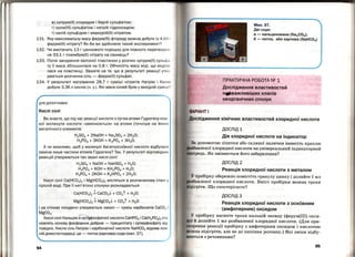 в) купрум(ІІ) хлоридом і барій сульфатом;
г) хром(ІІІ) сульфатом і натрій гідроксидом;
r) калій сульфідом і меркурій(ІІ) нітратом.
131. Яку максимальну масу ферум(ІІІ) фториду можна добути із 4,81 1
ферум(ІІІ) нітрату? Як би ви здійснили такий експеримент?
132. Чи вистачить 13 г цинкового порошку для повного перетвар 11
ня 33,1 г плюмбум(ІІ) нітратуна свинець?
133. Після занурення залізної пластинки у розчин купрум(ІІ) сульфн
ту її маса збільшилася на 0,8 г. Обчисліть масу міді, що виді л и
лася на пластинці. Зважте на те, що в результаті реакції утв о
рюється розчинна сіль- ферум(ІІ) сульфат.
134. у результаті нагрівання 28.7 г суміші нітратів Натрію і КалІІо
добули 3,36 л кисню (н. у.) . Які маси солей були у вихідній сумі ш І?
ДЛЯ ДОПИТЛИВИХ
Кислі солі
Ви знаєте, що під час реакції кислоти з лугом атоми Гідрогену кож­
ної молекули кислоти « замінюються » на атоми (точніше на йон и)
металічного елемента:
H2S04 + 2NaOH = Na2S04 + 2Н20;
Н3РО4 + ЗКОН = К3РО4 + ЗН 20.
д чи можливо, щоб у молекулі багатоосновної кислоти відбулася
заміна лише частини атомів Гідрогену? Так. У результаті відповідни х
реакцій утворюються так звані кислі солі:
H2S04 + NaOH = NaHS04 + Н 20;
Н 3РО4 + КОН = КН2Р04 + Н20;
Н 3РО4 + 2КОН = К2НРО4 + 2Н20.
Кислі солі Са(НСО3)2 і Mg(HC03)2 містяться в розчиненому стані у
прісній воді. При її кип'ятінні сполуки розкладаються
Са(НС03)2 J СаСО3..1- + С02t + Н2О;
Mg(HC03)2 ,;, MgC03..1- + С02t + Н20
і на стінках посудини утворюється накип - суміш карбонатів СаС03 І
MgC03. ---
Кислі солі Кальцію й орrgф'осфатної кислоти СаНРО4 і СС!(Н2РО4)2ста
новлять основу фосфорних добрив - преципітату і суперфосфату від
повідно. Кисла сіль Натрію і карбонатної кислоти NaHC03 відома кож­
ній домогосподарці ; це- питна (харчова) сода (мал. 37).
94
Мал. 37.
Дві соди:
а - кальцинована (Na2C03);
б- питна, або харчова (NaHC03 )
ПРАКТИЧНА РОБОТА NQ 1
Дослідження властивостей
ніІ!іважливіших класів
неорганічних сполук
Дослідження хімічних властивостей хлоридної кислоти
ДОСЛІД 1
Дія хлоридної кислоти на індикатор
а допомогою піпетки або скляної палички нанесіть краплю
,...,.va<>••<>.пv• хлоридної кислоти на універсальний індикаторний
•n:lptщь. Як змінюєт~ся його. забарвлення?
ДОСЛІД 2
Реакція хлоридної кислоти з металом
V пробірку обережно помістіть гранулу цинку і долийте 1 мл
..."'"""·~"~·~~,д·· хлоридної кислоти. Вміст пробірки можна трохи
Що спостерігаєте?
ДОСЛІД З
Реакція хлоридної кислоти з основним
(амфотерним) оксидом
У пробірку насипте трохи кальцій оксиду (ферум(ІІІ) окси­
й долийте 1 мл розбавленої хлоридної кислоти. (Для при­
ІІКІ?рення реакції пробірку з амфотерним оксидом і кислотою
ш На підігріти, але не до кипіння розчину.) Які зміни відбу­
Ю'l'Ься з речовинами?
95
 