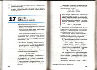 151. Яка маса барій гідроксиду утворюється при взаємодії 15,3 г
барій оксиду з водою?
152. Чи може утворитися 10 гнатрій гідроксиду, якщо для здійснен ­
ня реакції взято 6,9 г натрію і 3,6 г води? Відповідь дайте н а
підставі обчислень.
7
106
Способи
добування кислот
Матеріал параграфа допоможе вам:
> обирати способи добування кислоти залежно від
її складу і властивостей;
> визначати умови. за яких можна здійснити реак­
цію обміну з утворенням кислоти.
Перш ніж обрати спосіб добування кислоти,
потрібно з'ясувати, безоксигеновою чи окси­
геновмісною вона є, а також - сильною чи
слабкою, леткою чи нелеткою, розчинною чи
нерозчинною у воді.
.... Які кислоти називають безоксигеновими,
оксигеновмісними? Наве·діть приклади
сильних, слабких, летких, нелетких кислот.
(За потреби зверніться до§ 7 і 12.)
Реакція між воднем і неметалом. Це спосіб
добування безоксигенових кислрт:
t
Н2 + Cl2 = 2HCl.
Продукти таких реакцій - хлороводень, сір­
ководень, інші газоподібні сполуки неметаліч­
них елементів VI або VII групи з Гідрогеном -
розчиняють у воді й отримують кислоти.
Взаємодію хлору з воднем покладено в осно­
ву промислового виробництва хлоридноі:
кислоти.
Реакція між кислотним оксидом і водою.
Таку реакцію використовують для добування
оксигеновмісних кислот
1
:
803 + Н20 = H2S04 ;
Р205 + 3Н20 = 2Н3Р04•
Перша реакція відбувається на завершальній
стадії виробництва сульфатної кислоти. Здій­
снювати аналогічну реакцію між оксидом N2 0 5
і водою для промислового добування нітратної
кислоти недоцільно, бо цей оксид є нестійким.
Вихідною речовиною слугує нітроген{ІV)
оксид:
- р . . . неаКЦІЯ МІЖ СІЛЛЮ Та КИСЛОТОЮ. а ЦlИ
реакції Грунтується загальний спосіб добуван­
ня кислот- і безоксигенових, і оксигеновміс­
них. Продуктами є інші сіль і кислота.
Таку реакцію обміну можна здійснити з
використанням розчинів солі та кислоти,
якщо задовольняється одна із двох умов:
• продукт реакції - нова сілч або нова кисло­
та- неразчинний у воді (це з'ясовуємо за
таблицею розчинності):
BaCl2+ H2S04 = BaS04.J... + 2HCl;
Na2Si03 + 2HN03 = 2NaN03 + H2Si03.J...;
• кислота, яку потрібно добути, є слабкою, а
кислота, що вступає в реакцію, - сильною
(відповідну інформацію вміщено в § 7):
K2S + 2HCl = 2KCl + H2S.
Для добування сильної й леткої кислоти (у
тому числі й безоксигенової) реакцію здійсню­
ють не в розчині, а між твердою сіллю й нелет­
кою кислотою. Взаємодії речовин сприяє
нагрівання:
2NaN03 (тв.)+ H2S04 (конц.) !" Na2S04 + 2HN03r.
1
Силіцій(ІV) оксид з водою не взаємодіє.
107
 