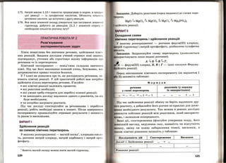 175. Натрі й масою 1,15 г повністю прореагував із водою, а продуt< 1
ціє'і реакцїі - із сульфатною кислотою. Обчисліть кількі с tІ ,
речовини кислоти , що вступила у другу реакцію.
176. Яка маса алюміній оксиду утвориться при нагріванні алюмі ні и
гідроксиду, добутого за реакцією 21,3 г алюміній нітрату і : І
необхідною кількістю розчину лугу?
ПРАКТИЧНА РОБОТА NQ 2
Розв'язування
експериментальних задач
Хімія немислима без вивчення речовин, здійснення хімі•t
·них реакцій. Завдяки дослідам учений отримує нові знанн.н ,
підтверджує, уточнює або спростовує відому інформацію про
речовини та їх перетворення.
Хімічний експеримент - невід'ємна складова вивченнл
хімії. Під час його виконання кожний учень, безумовно, мас
дотримуватися правил техніки безпеки.
У 7 класі ви дізналися про те, як досліджують речовини, в:и ·
вчають хімічні реакції. У цій практичній роботі вам потрібно
здійснити кілька перетворень речовин. З'ясуйте:
• які хімічні реакції належить провести;
• які реактиви необхідні;
• які умови треба створити для перебігу кожної реакції;
• чи зашкодить досліду надлишок одного з реагентів, чи він
буде необхідним;
• чи потрібно нагрівати реагенти.
Під час досліду спостерігайте за речовинами і перебігом
реакції, робіть необхідні записи в зошиті. Після завершенн л
експерименту проаналізуйте отримані результати і запишітt.
їх разом із висновками.
ВАРІАНТІ
Здійснення реакцій
за схемою хімічних перетворень
У вашому розпорядженні - магній оксид1
, хлоридна кисло­
та, розчини патрій хлориду, патрій карбонату і патрій орто ·
фосфату.
1
Замість магній оксиду можна взяти магній гідроксид.
120
Завдання. Доберіть реактиви (серед виданих) до схеми пере­
орень
Складання схеми
хІмічних перетворень і здійснення реакцій
У вашому розпорядженні - розчини ферум(ІІІ) хлориду,
•a•rni·и гідроксиду і патрій ортофосфату, розбавлена сульфатна
Запропонуйте схему перетворень (дозволяється
ти лише видані розчини):
А~Б~В~Г,
- ферум(ІІІ) хлорид, Б, В і Г - інші сполуки Феруму.
Перед виконанням хімічного експерименту (за варіантом І
11) заповніть таблицю:
Формули
речовин
у схемі перетворень
~ ... ~ ... ~ ... (~ ... )
реактивів (у порядку
їх викорис1'ання)
( ... )
Під час здійснення реакції обміну не беріть надлишок дру­
реагенту, а добавляйте його розчин по краплях для досяг­
пня необхідного результату. Так можна в деяких дослідах
никнути побічних реакцій між реактивом , який використо­
уємо, і залишком попереднього.
Ваші дії, спостереження (фіксуйте утворення осаду, його
внішній вигляд, виділення газу, наявність чи відсутність
anaxy, зміну чи появу забарвлення тощо), висновки, а
акож хімічні рівняння запишіть у таблицю:
Послідовність дій
l Спостереження l Висновок
Дослід 1. Здійснення реакції ... ~ ...
... l ... l ...
Рівняння реакції:
121
 