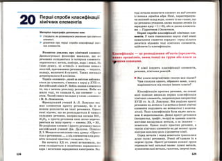 124
Перші спроби класифікації
хімічних елементів
Матеріал параграфа допоможе вам:
> з'ясувати, як розвивалися уявлення про хімічни й
елемент;
> дізнатися про перші спроби класифікації хіміч
них елементів.
Розвиток уявлень про хімічний елемент .
Давньогрецькі філософи вважали, що всі
речовини складаються із чотирьох елементів­
першоначал: вогню, повітря, води і землі. Н1 1
їхню думку, ці <•стихії» є носіями певн их
.якостей, притаманних речовинам, -теплоти ,
холоду, вологості й сухості. Таких поглядів
дотримувалися й алхіміки.
Термін <•елемент•>, .який за змістом наближа ­
ється до сучасного, з'.явився в науці у XVII ст.
Англійський хімік Р. Бойль назвав елементом
те, що є межею розкладу речовини. Якби ми
жили тоді, то сказали б, що елемент - цо
атом. Таки:!! смисл вкладав у слово <•елемен'l'•>
іМ. В. Ломоносов.
Французький учений А.-Л. Лавуазьє вва ­
жав елементом просту речовину, бо її н о
можна розкласти на інші речовини. Одна І<
нині відомо, що не розкладається й чимало
складних речовин, наприклад оксиди SiO ~,
Al20 3 , а проста речовина озон легко перетво­
рюється на іншу просту- кисень: 203 = 30~ .
Не розрізняв елемент і просту речовину також
англійський учёний Дж. Дальтон. Пізніш а
Д. !. 'Менделєєв висловив таку думку: <•Просто
тіло є речовиною ..., а під елементом слід розу ­
міти складові простих і складних тіл•>.
На початку ХХ ст. учені встановили, що
атом складається з позитивно зарядженого
.ядра і негативно заряджених електронів. Від-
тоді почали визначати елемент .як вид атомів
із певним зарядом ядра. Нині, характеризую­
чи .якісний склад води, кожен із вас скаже, що
ц.я речовина утворена двома видами атомів (із
зарядами .ядер+1 і +8), або ж двома елемента­
ми - Гідрогеном і Оксигеном.
Перші спроби класифікації хімічних еле­
ментів. У часи становлення науки хімії вчені
намагалися «навести порядок •> серед кількох
десятків відомих тоді хімічних елементів,
здійснити їх класифікацію.
ласифікація- це розподілення об'єктів (предметів,
ивих організмів, явищ тощо) на групи або класи за
ними ознаками.
У хімії існують класифікації елементів,
речовин, хімічних реакцій.
... Які класи неорганічних сполук вам відомі?
Чим сполуки одного, обраного вами, класу
відрізняються від сполук інших класів?
Класифікацію простих речовин, на основі
.якої пізніше виникла перша класифікація
хімічних елементів, запропонував наприкінці
XVIII ст. А.-Л. Лавуазьє. Він поділив прості
речовини на метали і неметали (нині хімічні
елементи поділяють на металічні і немета­
лічні). Така класифікація була надто загаль­
ною й недосконалою. Деякі прості речовини
(наприклад, графіт, телур) за одними власти­
востями нагадували метали, а за іншими­
неметали. Однак поділ простих речовин, а
також хімічних елементів на дві великі групи
відіграв важливу роль у розвитку хімії.
Серед металів і серед неметалів траплялися
дуже схожі речовини. Учені об'єднали їх в
окремі групи. Прості речовини кожної групи
отримали таКі загальні назви: лужні метали,
лужноземельні метали, галогени, інертні гази.
125
 