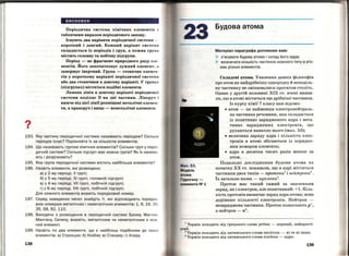 ?,.
висновки
Періодична система хІмІчних елементів •·
табличним виразом періодичного закону.
Існують два варіанти періодичної системи -
короткий і довгий. Кожний варіант систем ••
складається із періодів і груп, а кожна грушІ
містить головну та побічну підгрупи.
Період - це фрагмент природного ряду ешJ·
ментів. Його започатковує лужний елемент, н
завершує інертний. Група- стовпчик елемен ­
тів у короткому варіанті періодичної систем 11
або два стовпчики в довгому варіанті. У групах
(підгрупах) містяться подібні елементи.
Ламана лінія в довгому варіанті періодичної
системи поділяє їі на дві частини. Ліворуч І
нижче від цієї лінії розміщені металічні елемен ­
ти, а праворуч і вище - неметалічні елементи .
193. Яку частину періодичної системи називають періодом? Скіль ки
періодів існує? Порівняйте їх за кількістю елементів.
194. Що називають групою хімічних елементів? Скільки груп у пері о·
дичній системі? Скільки підгруп має кожна група? Як їх назива ­
ють і розрізняЮть?
195. Яка група періодичної системи містить найбільше елементів?
196. Назвіть елементи, які розміщено:
а) у 2-му періоді , V групі;
б) у 5-му періоді , lV групі, головній підгрупі ;
в) у 4-му періоді, VII групі, побічн і й підгрупі;
г) у 6-му періоді, VIII групі, побічній підгруп і.
Для кожного елемента вкажіть порядковий номер.
197. Серед наведених чисел знайдіть ті, які відповідають порядка
вим номерам металічних і неметалічних елементів: 1, 6, 16, ЗО .
35, 58, 92, 110.
198.' Виходячи з розміщення в періодичній системі Брому, Магн ію.
Мангану, Селену, вкажіть, металічним чи неметалічним є кож
ний елемент.
199. Назвіть по два елементи , що є найбільш подібними до та ки х
елементів: а) Стронцію; б) Ніобію; в) Стануму; г) Хлору.
138
Мал. 53.
Модель
тома
ГІдрогену­
лемента N2 1
Будова атома
Матеріал параграфа допоможе вам:
> з'ясувати будову атома і склад його ядра;
> визначати кількість частинок кожного типу в ато­
мах різних елементів.
Складові атома. Уявлення давніх філософів
про атом як найдрібнішу однорідну й неподіль­
ну частинку не змінювалися протягом століть.
Однак у другій половині ХІХ ст. вчені вияви­
ли, що в атомі містяться ще дрібніші частинки.
Із курсу хімії 7 класу вам відомо:
• атом - це найменша електранейтраль­
на частинка речовини, яка складається
із позитивно зарядженого ядра і нега­
тивно заряджених електронів, що
рухаються навколо нього (мал. 53);
• величина заряду ядра і кількість елек­
тронів в атомі збігаються із порядко­
вим номером елемента;
• ядро в десятки тисяч разів менше за
атом.
Подальші дослідження будови атома на
початку ХХ ст. показали, що в ядрі містяться
частинки двох типів- npomonu1
і пейтропи
2
•
Їх загальна назва- пуклопи3
•
Протон має такий самий за значенням
заряд, як і електрон, але позитивний: +1. Кіль­
кість протонів визначає заряд ядра атома; вона
дорівнює кількості електронів. Нейтрон -
незаряджена частинка. Протон позначають р+,
а нейтрон- n°.
1
Термін походить від грецького слова protos - перший , найпрості­
ший.
2
Термін походить від латинського слова neutrum- ні те ні інше.
3
Термін походить від латинського слова nucleus - ядро.
139
 