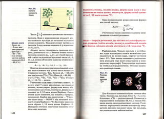 Цікаво знати
Бром, як
і Хлор, має
два природні
нукліди-
79
Br і 81
Br.
Їхні атомні
частки майже
однакові (50,5
і 49,5 %).
146
Мал. 56.
Ізотопи
елемента
Хлору
Числа 1._ і _l називають атомними частІСами
4 4
ізотопів. Вони є відношениями кількості ато­
мів кожного нукліда до загальної кількост І
атомів елемента. Наведені атомні частки длл
ізотопів Хлору можна виразити й у відсотках:
75%,25%.
Атомну частку позначають грецькою літе ­
рою х (читається «Хі>>). Знаючи атомні частки
ізотопів елемента (х1, Х2 і т. д.) у їхній природ­
ній суміші таJ!Jідповідні нуклонні числа (А1 , А2
і т. д.), можна обчислити відносну атомну масу
елемента:
Аг = Х1 •А1 + Х2 •А2 + ··· +Хп •Ап.
Помітне відхилення ;значення відносної атом­
ної маси елемента від цілого числа вказує ІНІ
існування ізотопів. Так, Купрум (А. = 63,546)
має два ізотопи (63
Cu і 65
Cu), Цинк (А. = 65,38) -
п'ять (64
Zn, 66
Zn, 67
Zn, 68
Zn і 70
Zn), Станум
(Ar = 118,71)- десять.
Уточнення важливих хімічних понять. JІJ
курсу хімії 7 класу вам відомо, що відноснІ
атомна, молекулярна, формульна маси є ві;·
нашениями мас атома, молекули, формульно'І'
одиниці до 1/12 маси атома Карбону. Одюш
аТОМИ ЦЬОГО елемента, ЩО існують у ПрИрО)і ,
неоднакові. Карбон має два нукліди- 12
С (a·r·o
мів цього виду - 98,89 % від загальної кіл •·
кості атомів Карбону) і 13
С. За атомну одиницю
маси обрано 1/12 маси атома Карбону-І ~ .
Наводимо уточнені означення вказаних вшr 11
фізичних величин:
rJідносні атомна, молекулярна, формульна маси є від­
ношениями маси атома, молекули, формульної одини­
ці до 1/12 маси атома
12
С.
Одна із відповідних розрахункових формул
має такий вигляд:
та(Е)
Аг(Е) = -~1~-т-(-12_С_)
12 а
Уточнюємо також означення одиниці вимі-
рювання кількості речовини:
моль- порція речовини, що містить стільки формуль­
ІІИ~ одиниць (тобто атомів, молекул, комбінацій атомів
йонів), скільки атомів міститься у 12 г нукліда 12
С.
Радіонукліди. Чимало нуклідів є нестійки­
ми; ядра відповідних атомів мимовільно роз­
падаються на менші ядра, окремі частинки
(мал. 57). Таке явище називають радіоактив­
ним розпадом (про нього згадувалося в попе­
редньому параграфі) . Тому нукліди поділяють
на стабільні й радіоактивні. Останні назива­
ють радіонуклідами.
Мал. 57.
Розпад
ядра
нукліда
2~~u
Для більшості елементів відомі ізотопи обох
типів. Наприклад, нукліди Літію 6
Li і 7
Li є ста­
більними, а 9
Li - радіоактивний. Елементи із
порядканими номерами 43, 61, а також 84 і
вище мають лише радіоактивні ізотопи. У клі­
тинках періодичної системи вміщено (у квад­
ратних дужках) нуклонні числа тих нуклідів,
що розпадаються найповільніше.
147
 