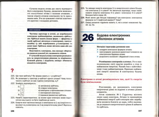 ?•
220.
221.
222.
22З.
224.
156
Сучасна модель атома дає змогу відтворити
його електронну будову, визначити можливо­
сті сполучення атома з іншими атомами, а
також втрати атомом електронів чи їх приєд­
нання ним. Уее це зумовлює хімічні властиво­
сті простих і складних речовин.
висновки
Частину простору в атомі, де перебування
електрона найімовірніше, називають орбітал ­
лю. Орбіталі мають кілька форм - сферичпу (у
такій орбіталі містяться в-електрони), гантеле­
подібну (у ній перебувають р-електрони) та
деякі інші. Орбіталь може містити один або два
електрони.
Властивість електрона, яка нагадує обертав ­
ня навколо власної осі, називають співом.
У сучасній моделі атома електрони розподіля ­
ють за енергетичними рівнями та підрівнями.
Кожний рівень і підрівень вміщує обмежену
кількість електронів.
Що таке орбіталь? Які форми мають s- і р-орбіталі?
Як розміщені у просторі р-орбіталі одного атома? Чому позна ­
чення s-орбіталі не має індексу (наприклад, s.)?
Знайдіть відповідність:
1)0
2)ш
З)[ill
а) заповнена орбіталь;
б) спарені електрони;
в) електрони з протилежними спінам и;
г) неспарений електрон;
r) порожня (вакантна) орбіталь.
Назвіть характеристики, за якими один електрон може відрі з
нятися від іншого чи бути подібним до нього.
Енергія якої частинки менша: s-електрона на 1-му енергетич н
му рівні чи р-електрона на 2-му енергетичному рівні? Відпов ідІ)
поясніть.
225. Чи завжди енергія електрона З- го енергетичного рівня більша ,
ніж електрона 2-го рівня? Чи зміниться відповідь, якщо порів­
нювати енергію електрона 4-го рівня і електрона З- го рівня?
Використайте схему 16.
226. Який запис дає більше інформації про електрони : електронна
формула чи її графічний варіант? Чому?
227. Серед указаних підрівнів назвіть ті, які в атомі неможливі : бр,
2d, 1р, 5s.
Будова електронних
оболонок атомів
Матеріал параграфа допоможе вам:
> складати електронні формули атомів;
> прогнозувати значення валентності елемента за
електронною будовою атома;
>· розрізняти основний і збуджений стани атома.
Розміщення електронів в атомах. Уее в нав­
колишньому світі прагне перейти у стан із
найменшою енергією. Такий стан є найстійкі­
шим і тому найвигіднішим. Принцип наймен­
шої енергії визначає й електронну будову
атома.
лектрони в атомі розміщуються так, щоб їх енергія
Розглянемо, як заповнюють електрони
енергетичні рівні та підрівні в атомах різних
елементів.
Атом елемента ;м 1 Гідро гену містить
лише один електрон. Згідно із при нци пом
найменшої енергії цей електрон має перебу­
вати якомога ближче до ядра, тобто належа­
ти до першого енергетичного рівня й займати
ls-орбіталь.
157
 