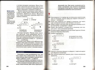 Цікаво знати
Окремий атом,
що перебуває
у збудженому
стані, швидко
повертається
в основний
стан,
втрачаючи при
цьому частину
своєї енергії.
162
а чотири несиарені електрони. Вони з'явля ­
ються в результаті роз'єднання пари 2s-елек­
тронів: один із електронів, отримавши порцію
енергії, переходить у вакантну р-орбіталь.
Процес переходу електрона з однієї орбітал і
в іншу (у межах одного енергетичного рівня)
називають збудженням атома. Збуджений
стан атома позначають зірочкою вгорі післл
символу елемента:
с ~ С*
ls2
2s2
2p2
~ ls2
2s1
2p3
~ 2р
2s[П]ШШD 2sшШШШ
~
...ls [!±] ls [!±]
основний стан збуджений стан
атома Карбону атома Карбону
В атомах Оксигену і Флуору немає вакант­
них орбіталей. Тому руйнування пар 2s- j
2р-електронів неможливе. Значення валент­
ності цих елементів збігається з кількістю не­
спарених електронів в атомах: 2 - для Оксиге­
ну і 1- для Флуору.
В атомах Гелію і Неону в усіх орбіталях пере­
бувають лише пари електронів, а вільних орбі­
талей немає. Ці елементи не виявляють тако'і
властивості як валентність; їхні атоми нездатн і
сполучатися один з одним і з іншими атомами .
висновки
Електрони в атомі розміщуються так, щоб
їхня енергія була мінімальною. На кожном у
енергетичному рівні електрони спочатку запоо­
нюють s-орбіталі, а потім - р-орбіталі.
Кількість неспарених електронів в атомі вІш ­
зує на можливе значення валентності елемент~• .
Атом за наявності вільних орбіталей на остаІІ ·
ньому енергетичному рівні може переходити у
?•
збуджений стан. При цьому за рахунок роз'єд­
нання електронних пар кількість неспарених
електронів в атомі зростає і виникає передумова
підвищення елементом своєї валентності.
228. Атом елемента 2-го періоду має на останньому енергетичному
рівні 6 електронів. Скільки серед них спарених електронів , а
скільки - неспарених?
229. Атоми яких елементів 2-го періоду в основному стані мають
один неспарений електрон, два неспарені електрони?
230. Назвіть елемент, атом якого має таку електронну формулу: а) 1s2
;
, б) 1s2
2s2
2p6
3s1
; в) [He]2s2
2p5
; г) [Ne]Зs1
.
231. Назвіть два елементи, в атомах яких в основному стані кіль­
кість усіх s- і всіх р-електронів однакова.
232.
233.
Чи може існувати збуджений стан для атомів Гідрогену, Силіцію,
Нітрогену? Відповіді обrрунтуйте.
Знайдіть відповідність:
і)[П)ШШD
[П]
4) 1s2
2s1
2p3
а) основний стан атома;
б) збуджений с1ан атома.
234. Напишіть електронну формулу та зобразіть її графічний варіант
для збудженого атома Бору.
235. Яке значення валентності виявляє атом із такою електронною
формулою:
a)шDDD
[П]
в) [Ne]Зs1
б)шШШD
[П]
163
 