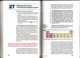 27 Періодичний закон
і електронна будова атомів
Матеріал параграфа допоможе вам:
)- з'ясувати, чим сучасне формулювання періодич
ного закону відрізняється від того, що дав М ен
делєєв;
)- зрозуміти фізичну суть періодичного закону;
)- засвоїти зв'язок між номером періоду і кількістю
енергетичних рівнів в атомі, а також між ном е
ром групи і кількістю електронів на зовнішньо му
енергетичному рівні;
)- поя~нити зміну радіусів атомів~ементів у періо
дах 1 групах.
Сучасне формулювання періодичного зако­
ну. Д. І. Менделєєв, як і його сучасники, ще н
знав, яку будову має атом. Однак він був упев ­
нений в тому, що причину періодичності у
змінах хімічного характеру елементів і вла ­
стивостей речовин слід шукати в самих ато ­
мах. Учений розумів, що періодичний зако н
потребує глибшого пізнання.
Відкриття складної будови атома допомогло
встановити, що фундаментальною характери ­
стикою кожного елемента є заряд ядра атом а,
а не маса, оскільки більшість елементів ма с
ізотопи. Тому нині періодичний закон форму ­
люють так:
властивості хімічних елементів, простих речовин, а
також склад і властивості сполук перебувають у періо­
дичній залежності від значень зарядів ядер атомів.
164
Відомо, що Менделєєв розмістив у періоди •І ­
ній системі Йод після Телуру, хоча маса атом н
Йоду трохи менша. Основними критеріям 11
для вченого були, крім атомної маси, хімічни 1
характер елементів і властивості утворени х
ними речовин. Тепер ми знаємо, що в ядрі
атома Йоду міститься на один протон більше,
ніж у ядрі атома Телуру, і тому порядковий
номер Йоду має бути на одиницю більшим.
У періодичній системі є ще кілька пар елементів,
які за значеннями атомних мас слід було б помі­
няти місцями. Серед них - Аргон і Калій. Атом
Калію містить на один протон більше. Але чому
його відносна атомна маса менша, ніж Аргону?
Обидва елементи мають по три природні нуклі­
ди. Аргон майже цілком складається із «важко­
го» нукліда 40
Ar; таких атомів - 99,6 % від їх
загальної кількості (існують ще нукліди 36
Ar і
38
Ar). У Калію ж переважає «легкий" нуклід 3 9
К,
на який припадає 93,2 %усіх атомів (існують ще
нукліди
40
К і
41
К).
Фізична суть періодичного закону. Зверне­
мо увагу на зовнішні електронні оболонки ато­
мів перших 18 елементів (мал. 68).
VII VIII
2 Не
ls2
10 Ne
2в2
2р6
18 Ar
Зs2
Зре
• У дужках наведено значення валентності елемента (єдине або максимальне).
Як бачимо, у природному ряду хімічних
елементів кількість зовнішніх електронів в
атомах та їх розміщення в орбіталях періодич­
но повторюються. Наприклад, в атомах Гідро­
гену (елемент ;м 1), Літію (М 3), Натрію (М 11)
на останньому енергетичному рівні перебуває
один в-електрон , в атомах Гелію (N2 2), Бери­
лію (М 4), Магнію (М 12) - два в-електрони.
За кількістю зовнішніх електронів можна
передбаЧити хімічний характер елемента. В
атомах елементів 2-го і 3-го періодів Літію,
165
 