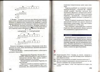 3р 3d
з. ffіJШШШ DDDDD
2р
2s [!І] [!І][ill[!І]
1s [!І]
5. Фосфор- р-елемент, оскільки при забудові енергетичних
рівнів ат'ома останній електрон надходить у р-орбіталь. Фосфор
належить до неметалічних елементів; він перебуває в довгому
варіанті періодичної системи праворуч і вище від ламаної лінії .
б. Мінімальне значення валентності Фосфору дорівнює 3
(такою є кількість неспарених електр~ів в атомі). Існує можли­
вість переходу одного електрона із 3s-~біталі у 3d-орбіталь:
р ~ Р*
1s2
2s2
2p6
3s2
3p3
~ 1s2
2s2
2p6
3s1
3p3
3d1
~3d
rПJшclJшDDDDD __,
3d
[i]шdJшШDDDD
Кількість неспарених електронів у збудженому атомі збіль­
шується до п'яти. Тому максимальне значення валентності
Фосфору дорівнює 5.
7. Оскільки Фосфор-неметалічний елемент, то його проста
речовина є неметалом.
172
Характеристика Гідрогену. Елемент N~ 1 -
єдиний, який розміщують у двох клітинках
періодичної системи. Його можна знайти в
головних підгрупах І та VII груп.
Кожний варіант розміщення Гідрогену ма с
свої підстави.
Гідроген схожий на елементи головної під­
групи І групи - лужні елементи. Він є одно ­
валентним, його атом містить на останньом у
?•
(єдиному) енергетичному рівні один елек­
трон.
Гідроген подібний і до елементів головної
підгрупи VII групи -галогенів. Це - немета­
лічний елемент. Постійне значення його
валентності збігається з мінімальним значен­
ням валентності галогенів. Проста речовина
Гідрогену-газ водень Н2 - за своїми власти­
востями має бага'І'О спільного із фтором F2 і
хлором Cl2 •
Якому ж варіанту розміщення Гідрогену в
періодичній системі слід надати перевагу?
Одностайної думки немає. Тому цей елемент
можна виявити і в І, і в VII групі.
При складанні характеристики елемента
Гідрогену слід враховувати обидва варіанти
u • І • • u •
иого розмІщення в перюдичнІи системІ.
висновки
Хімічний елемент характеризують, вказую­
чи його місце в періодичні~ системі, відносну
атомну масу, склад і електронну будову атома,
хімічний характер, тип (за електронною будо­
вою), значення валентності (з урахуванням
можливості перебування атома у збудженому
стані), а також тип простої речовини.
246. Охарактеризуйте Літій і Сульфур за планом, наведеним у
параграфі. Зважте на те, що атом Сульфуру може перебувати у
двох збуджених станах.
247. Назвіть кілька елементів, які мають значення валентності 7.
248. Для яких елементів максимальні значення валентності не збі ­
гаються з номерами груп, де вони розміщені?
249. У чому схожі водень і хлор? Чим відрізняється водень від
натрію?
173
 