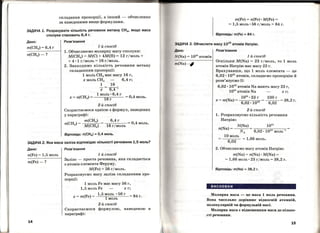 складання пропорції, а інший- обчислення
за наведеними вище формулами.
ЗАДАЧА 1. Розрахувати кількість речовини метану СН41 якщо маса
сполуки становить 6,4 г.
Дано:
m(CH4) = 6,4 г
п(СН4)-?
Розв'язання
1-й спосіб
1. Обчислюємо молярну масу сполуки:
М(СН4) = М(С) + 4М(Н) = 12 гjмоль +
+ 4 • 1 гjмоль = 16 гjмоль.
2. Знаходимо кількість речовини метану
складанням пропорції:
1 моль сн4 має масу 16 г'
х моль сн4 6,4 г;
1 16
-х= 6,4;
1 моль. 6,4 г
16 г
2-й спосіб
=0,4моль.
Скористаємося однією з формул, наведених
у параграфі:
т(СН4)
п(СН4) = М(СН4)
6,4 г
6
= 0,4моль.
1 г/моль
Відповідь: п(СН4) =0,4 моль.
ЗАДАЧА 2. Яка маса заліза відповідає кількості речовини 1,5 моль?
Дано:
п(Fе) = 1,5 моль
m(Fe)-?
14
Розв'язання
1-й спосіб
Залізо - проста речовина, яка складається
з атомів елемента Феруму.
M(Fe) =56 гjмоль.
Розраховуємо масу заліза складанням про­
порції:
1 моль Fe має масу 56 г,
1,5 моль Fe х г;
1,5 моль • 56 г
х = m(Fe) = 1 моль 84 г.
2-й спосіб
Скористаємося формулою, наведеною в
параграфі:
m(Fe) = п(Fе) •M(Fe) =
= 1,5 моль· 56 гjмоль = 84 г.
Відповідь: m(Fe) =84 г.
АДАЧА З. Обчислити масу 1024
атомів Натрію.
Д но: Розв'язання
N(Na) = 1024 атомів
m(Na)-#
1-й спосіб
Оскільки M(Na) = 23 гj моль, то 1 моль
атомів Натрію має масу 23 г.
Врахувавши, що 1 моль елемента - це
6,02 ·1023 атомів, складаємо пропорцію й
розв'язуємо її:
6,02 • 1023 атомів Na мають масу 23 г,
1024 атомів Na х г;
1024 • 23 г 230 г
х = m(Na) = 6,02. 1023 = 6,02 = 38,2 г.
2-й спосіб
1. Розраховуємо кількість речовини
Натрію:
N(Na)
п(N. а)=--.....:...
NА 6,02. 1023 моль 1
10 моль
6,02 = 1,66 моль.
2. Обчислюємо масу атомів Натрію:
m(Na) = п(Nа) · M(Na) =
= 1,66 моль· 23 гjмоль = 38,2 г.
Відповідь: m(Na) =38,2 г.
висновки
Молярна маса - це маса 1 моль речовини.
Вона чисельно дорівнює відносній атомній,
молекулярній чи формульній масі.
МоЛярна маса є відношенням маси до кілько­
сті речовини.
15
 