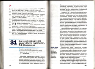 ?
•
254. Чи містить періодична система інформацію про оксиди? Якщо
так, то яку саме і який її варіант- довгий чи короткий?
255. Напишіть хімічні рівняння, які підтверджують амфотерність :
а) берилій оксиду; б) хром(ІІІ) гідроксиду.
256. У якої зі сполук основні (кислотні) властивості мають бути вира­
жені яскравіше: а) Li20 чи Na20; б) Si02 чи Р205; в) КОН ч и
Са(ОН)2; г) Н 2Те04 чи H2Se04?
257. Які оксид, основа і кислота мають найбільші масові частки
Оксигену серед сполук свого класу? Обчисліть їхні значення .
258. Який об'єм займають за нормальних умов такі оксиди: сірч и ­
стий гІз масою 4 г, вода масою 36 г?
259. ПояснІть наявність пропусків у рядку періодичної систем и ,
назва якого - •Леткі сполуки з Пдрогеном».
260. Запишіть формули сполук Кальцію з Гідрогеном і Арсену з Гідро­
геном. Яку будову повинна мати кожна сполука - молекулярн у,
йонну? Спрогнозуйте деякі фізичні властивості цих сполук.
261. Масова частка Гідрогену в сполуці з іншим елементом стан о­
вить 10 %. Визначте елемент і обчисліть масову частку Оксиге­
ну в оксиді цього елемента.
31
184
Значення періодичного
закону. Жипя та діяльність
Д. І. Менделєєва
Матеріал параграфа допоможе вам:
)- усвідомити значення періодичного закону;
)> дізнатися про життєвий шлях видатного вчен о го
Д. І. Менделєєва.
Значения періодичного закону. Сучасну
х1м1ю неможливо уявити без періодичного
закону і періодичної системи елементів. Періо­
дичний закон , або закон періодичності, акуму ­
лює найважливіші знання про хімічні елемен ­
ти, утворені ними прості речовини і сполуки .
Цікаво знати
Іс~ує кілька
сотень
варіантів
і різновидів
періодичної
системи
хімічних
елементів .
Він дає змогу пояснити багато хімічних фактів,
допомагає усвідомити та обr'рунтувати різні
закономірності у світі хімічних елементів
'
речовин та їхніх перетворень, передбачити
можливості добування невідомих сполук.
Відкриття Д. І. Менделєєвим періодичного
закону спонукало до пошуків причин періо­
дичності серед елементів, простих речовин і
однотипних сполук. Учені сконц(н~трували
свої зусилля на дослідженні атомів, їх природи.
Виявлення на рубежі ХІХ-ХХ ст. складної
будови атома, а пізніше- і атомного ядра при··
вело до розкриття фізичної суті періоди~ного
закону. Менделєєв писав, що <<періодичному
закону майбутнє не загрожує руйнуванням, а
лише надбудову й: розвиток обіцяє>>.
Значення періодичного закону для хімічно]:
науки величезне. Його успішно використову­
ють і в інших науках; цей закон допомагає осяг­
нути наукову картину матеріального світу .
Вчені-біологи довели, що подібні елементи та
їхні сполуки можуть виконувати схожі функ­
ції в організмі, іноді - замінювати одне одно­
го. На підставі хімічного аналізу гірських
порід, мінералів, руд геологи виявили, що
подібні елементи часто трапляються в природі
разом. Досліджуючи сполуки аналогічного
складу, фізики встановили подібність їх будови
і фізичних властивостей.
Періодичний закон і періодична система
становлять основу неорганічної хімії . Учням
і студентам не варто запам'ятовувати склад і
хімічні властивості великої кількості речовин .
Це й неможливо зробити. Потрібно навчитися
виділяти, розуміти і передбачати головне про
елементи і речовини, використовуючи періо­
дичний закон і періодичну систему.
Життя і діяльність Д. І. Менделєєва. Дмит­
ро Іванович Менделєєв народився в сибірському
місті Тобольськ у 1834 р. Його батько був
учителем, згодом- директором місцевої гім-
185
 