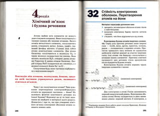 '
4розділ
Хімічний зв'язок
і будова речовини
Атоми майже всіх елементів не можут 1>
довго існувати поодинці. Вони сполучаються з
такими самими або іншими атомами. Багато
атомів металічного елемента, сполучаючись
разом, утворюють метал. Алмаз, графіт, чер­
воний фосфор містять з'єднані між собою
атоми . неметалічних елементів. Два атоми
Оксигену сполучю~ться в молекулу 0 2 ; і:з
таких молекул складається газ кисень. Вода
містить молекули Н20, утворені двома атома ­
ми Гідрогену й одним атомом Оксигену. Нат­
рій хлорид NaCl складається не з молекул, а з
великої кількості йонів Na+та Cl-.
Сполучення будь-яких частинок відбуваєть­
ся з виділенням енергії.
Взаємодію між атомами, молекулами, Йонами, завдя­
ки якій частинки утримуються разом, називають
хімічпим зв'язком.
190
Чому і як сполучаються атоми? Чим зумо­
влене перетворення електранейтральни х
атомів на заряджені частинки- йони? Як
залежать фізичні властивості речовин від
їхньої будови? Відповіді на ці та інші запи ­
тання ви знайдете в матеріалі цього розділу.
Дізнаєтесь і про те, що при утворенні хіміч ­
ного зв'язку електронні оболонки атомів за ­
знають певних змін.
Стійкість електронних
оболонок. Перетворення
атомів на йони
Матеріал параграфа допоможе вам:
~ зрозуміти, які електронні оболонки атомів і йонів
є найстійкішими;
~ визначати електронну будову простих катіонів
і аніонів;
~ з' ясувати, чим йони відрізняються від атомів .
Електронна будова атомів інертних елемен­
тів. Серед усіх простих речовин лише інертні
гази - гелій, неон, аргон, криптон, ксенон,
радон- складаються з окремих атомів. Про­
тягом тривалого часу вченим не вдавалося
здійснити хімічні реакції за участю інертних
газів.; їхні атоми «не бажали>> сполучатися з
атомами інших елементів1
• Причина хімічної
пасивності цих речовин стала зрозумілою
після відкриття будови атомів.
Електронна будова атомів перших трьох
інертних елементів є такою:
Два електрони в атомі Гелію заповнюють
перший енергетичний рівень. Електронна обо­
лонка атома Неону складається із двох запов­
нених рівнів: перший містить 2 електрони, а
1
Порівняно недавно було добуто деякі сполуки Криптону, Ксенону
й Радону із Флуором і Оксигеном.
191
 
