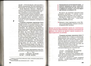,
другий:- 8. В атомі Аргону, крім цих рівнів , с
третій, незавершений. На ньому розміщуються
8 електронів, .які заповнюютв Зв- та Зр-підрівні.
Атоми Крипт~ну, Ксенону і Радону теж
мають на останньому (незавершеному) енерге­
тичному рівні по 8 електронів (серед них -
два в-електрони та шість р-електронів).
Узявши до уваги хімічну пасивність інер'l'­
них газів і будову атомів відповідних елемен ­
тів, доходимо такого висновку: зовнішня
В-електронна оболонка є для атома вигідною і
стійкою1
• Її часто називають електрою-tи.м
октетом
2
•
Утворення позитивно заряджених Йонів.
Натрій (елемент М 11) розміщений у періо­
дичній системі за інертним елементом Нео ­
ном. Електронна формула атомаНатрію --
1в22в22р63в1. На останньому енергетичному
рівні в атомі міститься лише один електрон, а на
передостанньому- октет електронів (2в2
2р6
) .
Не дивно, що атом Натрію легко втрачає
Зв-електрон. Яка ж частинка утворюється при
цьому? Ядро атома залишається незмінни м
(а отже, і сам елемент). У ньому міститься
11 протонів (заряд .ядра дорівнює +11), а елек­
тронів стає на один менше, тобто 10 (їхній
сумарний заряд дорівнює -10). Електроней ­
тральний атом перетворюється на частинку ,
.яка має заряд: +11 - 1О = +1. Це - йон Натрію
Na+. Його електронна будова така сама, що й
атома інертного елемента Неону; йон Натрію с
стійкою частинкою із зовнішнім електронним
октетом.
Запишемо схему перетворення атома Нат­
ріюнайон і електронні формули цих частинок:
Na-e- ~Na+;
атом Na- 1в
2
2в2
2р6
3в1, або [Nе]3в1
;
йон Na+- 1в2
2в2
2р6
, або [Ne].
1
Стійкість атома Гелію забезпечує єдина, заповнена двома електро­
нами, ls-орбіталь.
2
Слово походить від латинського octo - вісім.
192
Електронний октет міг би утворитися інакше - в
результаті приєднання до єдиного зовнішнього
електрона атома Натрію ще семи. Однак цього
не відбувається. Очевидно, атому легше віддати
один електрон, ніж приєднати сім.
Ви знаєте, що позитивно заряджені йони
називають катіонами. У кожному катіоні
міститься більше протонів, ніж електронів.
Катіони Na+ входять до складу майже всіх
сполук Натрію, серед .яких - оксид Na20,
гідроксид NaOH, різні солі.
~ Напишіть схему перетворення атома Маг­
нію на відповідниййоні наведіть електрон­
ні формули обох частинок.
Атоми металічних елементів мають на зовнішньому
енергетичному рівні невелику кількість електронів (як
правило, від одного до трьох) і здатні віддавати їх,
перетворюючись на катіони.
Утворення негативно заряджених Йонів. В
атомі елемента .N'2 17 Хлору на зовнішньому
енергетичному рівні розміщено 7 електронів
(3в2
3р5
). Цей атом зда'І'НИЙ приєднати один
електрон (.який може віддати йому, напри­
клад, атом Натрію) і перетворитися на ЙОН cl-.
Електронна будова йона Хлору така сама, що
й атома інертного елемента Аргону.
Схема перетворення атома Хлору на йон та
електронні формули цих частинок такі:
Cl + е- ~ Cl;
атом СІ- 1в2
2в2
2р6
3в2
3р5
, або [Nе]3в
2
3р
5
;
йон СІ- - 1в2
2в2
2р6
3в2
3р6
, або [Ar].
Негативно заряджені йони називають аніо-
нами. До складу кожного аніона входить біль­
ше елек'І·ронів, ніж протонів.
Аніони Cl- містяться в солях хлоридної
кислоти- патрій хлориді NaCI, кальцій хло­
риді СаС12 та ін.
193
 