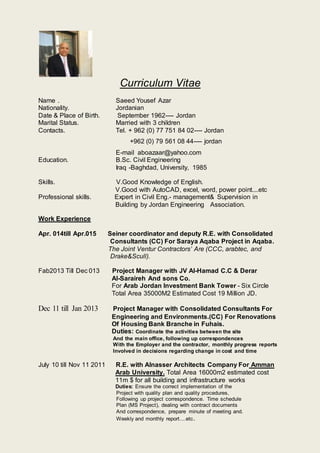 Curriculum Vitae
Name . Saeed Yousef Azar
Nationality. Jordanian
Date & Place of Birth. September 1962---- Jordan
Marital Status. Married with 3 children
Contacts. Tel. + 962 (0) 77 751 84 02---- Jordan
+962 (0) 79 561 08 44---- jordan
E-mail aboazaar@yahoo.com
Education. B.Sc. Civil Engineering
Iraq -Baghdad, University, 1985
Skills. V.Good Knowledge of English.
V.Good with AutoCAD, excel, word, power point....etc
Professional skills. Expert in Civil Eng.- management& Supervision in
Building by Jordan Engineering Association.
Work Experience
Apr. 014till Apr.015 Seiner coordinator and deputy R.E. with Consolidated
Consultants (CC) For Saraya Aqaba Project in Aqaba.
The Joint Ventur Contractors’ Are (CCC, arabtec, and
Drake&Scull).
Fab2013 Till Dec 013 Project Manager with JV Al-Hamad C.C & Derar
Al-Saraireh And sons Co.
For Arab Jordan Investment Bank Tower - Six Circle
Total Area 35000M2 Estimated Cost 19 Million JD.
Dec 11 till Jan 2013 Project Manager with Consolidated Consultants For
Engineering and Environments.(CC) For Renovations
Of Housing Bank Branche in Fuhais.
Duties: Coordinate the activities between the site
And the main office, following up correspondences
With the Employer and the contractor, monthly progress reports
Involved in decisions regarding change in cost and time
July 10 till Nov 11 2011 R.E. with Alnasser Architects Company For Amman
Arab University. Total Area 16000m2 estimated cost
11m $ for all building and infrastructure works
Duties: Ensure the correct implementation of the
Project with quality plan and quality procedures,
Following up project correspondence. Time schedule
Plan (MS Project), dealing with contract documents
And correspondence, prepare minute of meeting and.
Weekly and monthly report....etc.
 