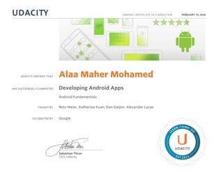 UDACITY CERTIFIES THAT
HAS SUCCESSFULLY COMPLETED
VERIFIED CERTIFICATE OF COMPLETION
L
EARN THINK D
O
EST 2011
Sebastian Thrun
CEO, Udacity
FEBRUARY 14, 2016
Alaa Maher Mohamed
Developing Android Apps
Android Fundamentals
TAUGHT BY Reto Meier, Katherine Kuan, Dan Galpin, Alexander Lucas
CO-CREATED BY Google
 