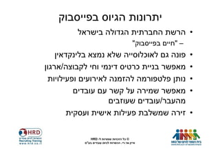 ‫יתרונות הגיוס בפייסבוק‬
         ‫• הרשת החברתית הגדולה בישראל‬
                                             ‫– "חיים בפייסבוק"‬
    ‫פונה גם לאוכלוסייה שלא נמצא בלינקדאין‬                        ‫•‬
‫מאפשר בניית כרטיס דינמי וחי לקבוצה/ארגון‬                         ‫•‬
 ‫נותן פלטפורמה להזמנה לאירועים ופעילויות‬                         ‫•‬
          ‫מאפשר שמירה על קשר עם עובדים‬                           ‫•‬
                    ‫מהעבר/עובדים שעוזבים‬
        ‫זירה שמשלבת פעילות אישית ועסקית‬                          ‫•‬

              ‫© כל הזכויות שמורות ל- ‪HRD‬‬
           ‫אייץ.אר.די. הכשרות לגיוס עובדים בע"מ‬
 