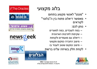 ‫בלוג מקצועי‬
           ‫• "מגנט" לאנשי מקצוע בתחום‬
      ‫• מאפשר דיאלוג פתוח בין ה"בלוגר"‬
                              ‫לקוראים‬
                             ‫• נותן לכם:‬
                   ‫במה לעובדים, במה למוצרים‬     ‫–‬
                     ‫שקיפות לתרבות הארגונית‬     ‫–‬
                    ‫דיאלוג עם מועמדים ולקוחות‬   ‫–‬
                   ‫מיצוב החברה כמקום מקצועי‬     ‫–‬
                   ‫מיצוב כמקום שטוב לעבוד בו‬    ‫–‬
            ‫• לקחת חלק בשיחה עלינו ברשת‬


   ‫© כל הזכויות שמורות ל- ‪HRD‬‬
‫אייץ.אר.די. הכשרות לגיוס עובדים בע"מ‬
 