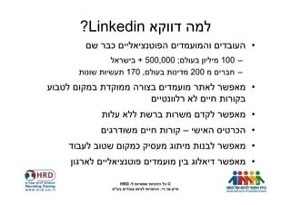 ‫למה דווקא ‪?Linkedin‬‬
        ‫• העובדים והמועמדים הפוטנציאליים כבר שם‬
                ‫– 001 מיליון בעולם; 000,005 + בישראל‬
       ‫– חברים מ 002 מדינות בעולם, 071 תעשיות שונות‬
‫• מאפשר לאתר מועמדים בצורה ממוקדת במקום לטבוע‬
                       ‫בקורות חיים לא רלוונטיים‬
             ‫• מאפשר לקדם משרות ברשת ללא עלות‬
             ‫• הכרטיס האישי – קורות חיים משודרגים‬
    ‫• מאפשר לבנות מיתוג מעסיק כמקום שטוב לעבוד‬
     ‫• מאפשר דיאלוג בין מועמדים פוטנציאליים לארגון‬

                   ‫© כל הזכויות שמורות ל- ‪HRD‬‬
                ‫אייץ.אר.די. הכשרות לגיוס עובדים בע"מ‬
 