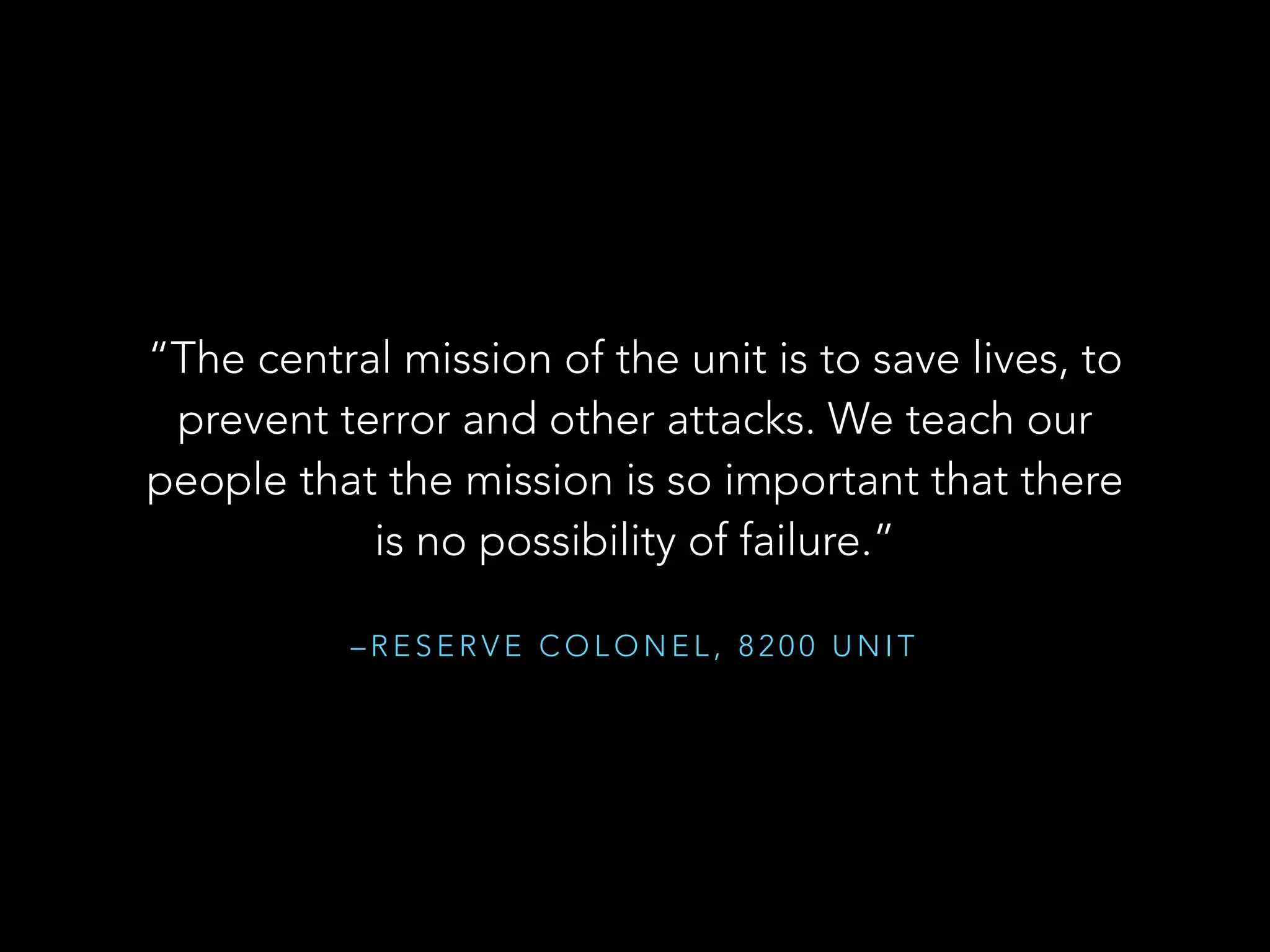 “The central mission of the unit is to save lives, to 
prevent terror and other attacks. We teach our 
people that the mission is so important that there 
is no possibility of failure.” 
–RESERVE COLONEL, 8200 UNIT 
 