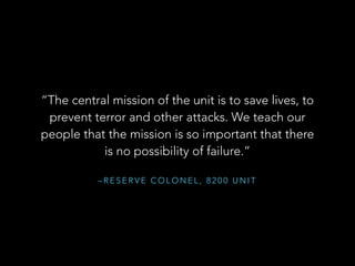 “The central mission of the unit is to save lives, to 
prevent terror and other attacks. We teach our 
people that the mission is so important that there 
is no possibility of failure.” 
–RESERVE COLONEL, 8200 UNIT 
 
