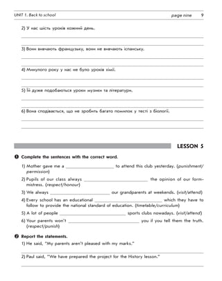 9UNIT 1. Back to school page nine
2)	У нас шість уроків кожний день.
3)	Вони вивчають французьку, вони не вивчають іспанську.
4)	Минулого року у нас не було уроків хімії.
5)	Їй дуже подобаються уроки музики та літератури.
6)	Вона сподівається, що не зробить багато помилок у тесті з біології.
Lesson 5
	 Complete the sentences with the correct word.
1)	Mother gave me a to attend this club yesterday. (punishment/
permission)
2)	Pupils of our class always the opinion of our form-
mistress. (respect/honour)
3)	We always our grandparents at weekends. (visit/attend)
4)	Every school has an educational which they have to
follow to provide the national standard of education. (timetable/curriculum)
5)	A lot of people sports clubs nowadays. (visit/attend)
6)	Your parents won’t you if you tell them the truth.
(respect/punish)
	 Report the statements.
1)	He said, “My parents aren’t pleased with my marks.”
2)	Paul said, “We have prepared the project for the History lesson.”
 