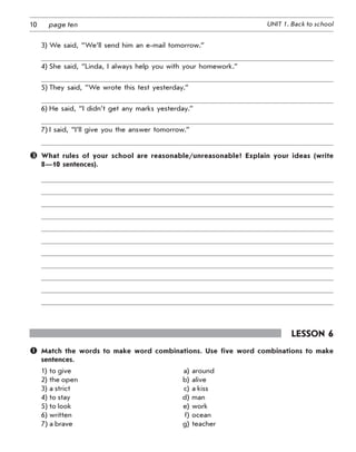 10 UNIT 1. Back to schoolpage ten
3) We said, “We’ll send him an e-mail tomorrow.”
4) She said, “Linda, I always help you with your homework.”
5) They said, “We wrote this test yesterday.”
6) He said, “I didn’t get any marks yesterday.”
7) I said, “I’ll give you the answer tomorrow.”
	 What rules of your school are reasonable/unreasonable? Explain your ideas (write
8—10 sentences).
Lesson 6
	 Match the words to make word combinations. Use five word combinations to make
sentences.
1) 	to give a) around
2) the open b) alive
3) a strict c) a kiss
4) to stay d) man
5) to look e) work
6) written f) ocean
7) a brave g) teacher
 