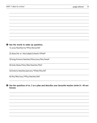 11UNIT 1. Back to school page eleven
	 Use the words to make up questions.
1) your/teacher/is/Who/favourite?
2) does/he or she/subject/teach/What?
3) long/known/teacher/How/you/this/have?
4) look/does/How/like/teacher/this?
5) kind/is/teacher/person/What/this/of?
6) this/like/you/Why/teacher/do?
	 Use the questions of ex. 2 as a plan and describe your favourite teacher (write 8—10 sen­
tences).
 