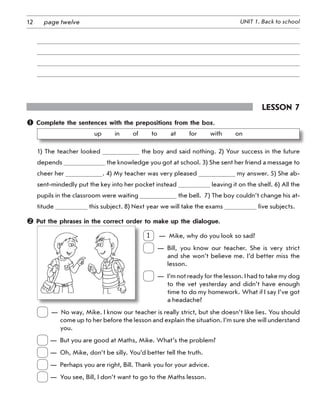 12 UNIT 1. Back to schoolpage twelve
Lesson 7
 Complete the sentences with the prepositions from the box.
up   in   of   to   at   for   with   on
1) The teacher looked the boy and said nothing. 2) Your success in the future
depends the knowledge you got at school. 3) She sent her friend a message to
cheer her . 4) My teacher was very pleased my answer. 5) She ab-
sent-mindedly put the key into her pocket instead leaving it on the shelf. 6) All the
pupils in the classroom were waiting the bell.  7) The boy couldn’t change his at-
titude this subject. 8) Next year we will take the exams five subjects.
 Put the phrases in the correct order to make up the dialogue.
1
 
—  Mike, why do you look so sad?
 
— Bill, you know our teacher. She is very strict
and she won’t believe me. I’d better miss the
lesson.
 
— I’m not ready for the lesson. I had to take my dog
to the vet yesterday and didn’t have enough
time to do my homework. What if I say I’ve got
a headache?
 
—  No way, Mike. I know our teacher is really strict, but she doesn’t like lies. You should
come up to her before the lesson and explain the situation. I’m sure she will understand
you.
	
—	 But you are good at Maths, Mike. What’s the problem?
	
—	 Oh, Mike, don’t be silly. You’d better tell the truth.
	
—	 Perhaps you are right, Bill. Thank you for your advice.
	
—	 You see, Bill, I don’t want to go to the Maths lesson.
 