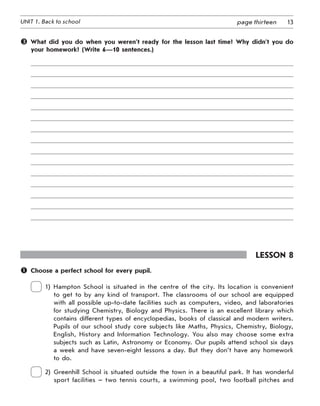 13UNIT 1. Back to school page thirteen
 What did you do when you weren’t ready for the lesson last time? Why didn’t you do
your homework? (Write 6—10 sentences.)
Lesson 8
	 Choose a perfect school for every pupil.
 
1) Hampton School is situated in the centre of the city. Its location is convenient
to get to by any kind of transport. The classrooms of our school are equipped
with all possible up-to-date facilities such as computers, video, and laboratories
for studying Chemistry, Biology and Physics. There is an excellent library which
contains different types of encyclopedias, books of classical and modern writers.
Pupils of our school study core subjects like Maths, Physics, Chemistry, Biology,
English, History and Information Technology. You also may choose some extra
subjects such as Latin, Astronomy or Economy. Our pupils attend school six days
a week and have seven-eight lessons a day. But they don’t have any homework
to do.
 
2) Greenhill School is situated outside the town in a beautiful park. It has wonderful
sport facilities – two tennis courts, a swimming pool, two football pitches and
 