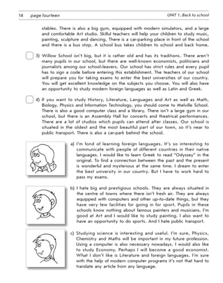 14 UNIT 1. Back to schoolpage fourteen
stables. There is also a big gym, equipped with modern simulators, and a large
and comfortable Art studio. Skilful teachers will help your children to study music,
painting, sculpture and dancing. There is a car-parking place in front of the school
and there is a bus stop. A school bus takes children to school and back home.
3)  Willow School isn’t big, but it is rather old and has its traditions. There aren’t
many pupils in our school, but there are well-known economists, politicians and
journalists among our school-leavers. Our school has strict rules and every pupil
has to sign a code before entering this establishment. The teachers of our school
will prepare you for taking exams to enter the best universities of our country.
You will get excellent knowledge on the subjects you choose. You will also have
an opportunity to study modern foreign languages as well as Latin and Greek.
 
4)  If you want to study History, Literature, Languages and Art as well as Math,
Biology, Physics and Information Technology, you should come to Melville School.
There is also a good computer class and a library. There isn’t a large gym in our
school, but there is an Assembly Hall for concerts and theatrical performances.
There are a lot of studios which pupils can attend after classes. Our school is
situated in the oldest and the most beautiful part of our town, so it’s near to
public transport. There is also a car-park behind the school.
a)  I’m fond of learning foreign languages. It’s so interesting to
communicate with people of different countries in their native
languages. I would like to learn Greek to read “Odyssey” in the
original. To find a connection between the past and the present
is wonderful and mysterious at the same time. I dream to enter
the best university in our country. But I have to work hard to
pass my exams.
b)  I hate big and prestigious schools. They are always situated in
the centre of towns where there isn’t fresh air. They are always
equipped with computers and other up-to-date things, but they
have very few facilities for going in for sport. Pupils in these
schools know nothing about famous painters and musicians. I’m
good at Art and I would like to study painting. I also want to
have an opportunity to do sports. And I hate public transport.
c)  Studying science is interesting and useful. I’m sure, Physics,
Chemistry and Maths will be important in my future profession.
Using a computer is also necessary nowadays. I would also like
to study Economy. Perhaps I will become a good economist.
What I don’t like is Literature and foreign languages. I’m sure
with the help of modern computer programs it’s not that hard to
translate any article from any language.
 