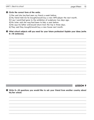 15UNIT 1. Back to school page fifteen
	 Circle the correct form of the verbs.
1) She said she has/had seen my friend a week before.
2) My friend told me he bought/would buy a new MP3-player the next month.
3) I say I went/had gone to the exhibition of sculptures two days ago.
4) His sister said she was/had been to Italy a year before.
5) He says his father will/would return from the trip in three days.
6) They said they bought/would buy a new house next month.
	 What school subjects will you need for your future profession? Explain your ideas (write
8—10 sentences).
Lesson 9
	 Write 8—10 questions you would like to ask your friend from another country about
his/her school.
 