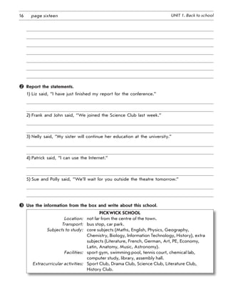 16 UNIT 1. Back to schoolpage sixteen
	 Report the statements.
1)	Liz said, “I have just finished my report for the conference.”
2)	Frank and John said, “We joined the Science Club last week.”
3)	Nelly said, “My sister will continue her education at the university.”
4)	Patrick said, “I can use the Internet.”
5)	Sue and Polly said, “We’ll wait for you outside the theatre tomorrow.”
	 Use the information from the box and write about this school.
Pickwick School
	 Location:	 not far from the centre of the town.
	 Transport:	 bus stop, car park.
	 Subjects to study:	 core subjects (Maths, English, Physics, Geography,
Chemistry, Biology, Information Technology, History), extra
subjects (Literature, French, German, Art, PE, Economy,
Latin, Anatomy, Music, Astronomy).
	 Facilities:	 sport gym, swimming pool, tennis court, chemical lab,
computer study, library, assembly hall.
	 Extracurricular activities:	Sport Club, Drama Club, Science Club, Literature Club,
History Club.
 