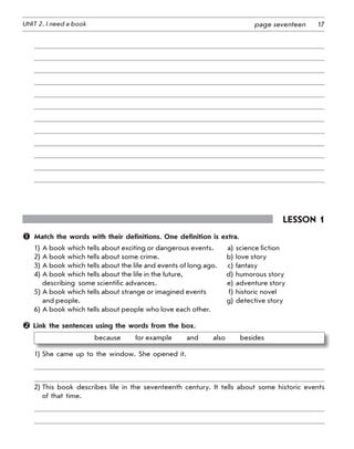 17UNIT 2. I need a book page seventeen
Lesson 1
	 Match the words with their definitions. One definition is extra.
1)	A book which tells about exciting or dangerous events.	 a)	science fiction
2)	A book which tells about some crime.	 b)	love story
3)	A book which tells about the life and events of long ago.	 c)	fantasy
4)	A book which tells about the life in the future,	 d)	humorous story
	 describing  some scientific advances.	 e)	adventure story
5)	A book which tells about strange or imagined events 	 f)	historic novel
	 and people.	 g)	detective story
6)	A book which tells about people who love each other.
 Link the sentences using the words from the box.
because   for example   and   also   besides
1)	She came up to the window. She opened it.
2)	This book describes life in the seventeenth century. It tells about some historic events
of that time.
 