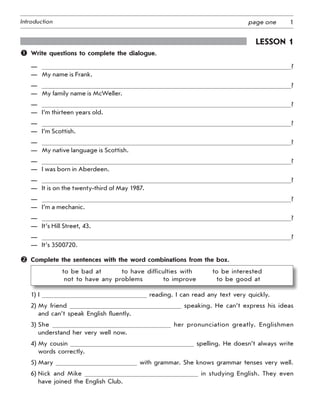 1Introduction page one
Lesson 1
	 Write questions to complete the dialogue.
—	 ?
—	 My name is Frank.
—	 ?
—	 My family name is McWeller.
—	 ?
—	 I’m thirteen years old.
—	 ?
—	 I’m Scottish.
—	 ?
—	 My native language is Scottish.
—	 ?
—	 I was born in Aberdeen.
—	 ?
—	 It is on the twenty-third of May 1987.
—	 ?
—	 I’m a mechanic.
—	 ?
—	 It’s Hill Street, 43.
—	 ?
—	 It’s 3500720.
	 Complete the sentences with the word combinations from the box.
to be bad at    to have difficulties with    to be interested
not to have any problems    to improve    to be good at
1) I reading. I can read any text very quickly.
2) My friend speaking. He can’t express his ideas
and can’t speak English fluently.
3) She her pronunciation greatly. Englishmen
understand her very well now.
4) My cousin spelling. He doesn’t always write
words correctly.
5) Mary with grammar. She knows grammar tenses very well.
6) Nick and Mike in studying English. They even
have joined the English Club.
 