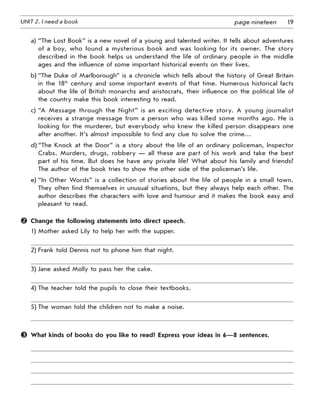 19UNIT 2. I need a book page nineteen
a) “The Lost Book” is a new novel of a young and talented writer. It tells about adventures
of a boy, who found a mysterious book and was looking for its owner. The story
described in the book helps us understand the life of ordinary people in the middle
ages and the influence of some important historical events on their lives.
b) “The Duke of Marlborough” is a chronicle which tells about the history of Great Britain
in the 18th
century and some important events of that time. Numerous historical facts
about the life of British monarchs and aristocrats, their influence on the political life of
the country make this book interesting to read.
c) “A Message through the Night” is an exciting detective story. A young journalist
receives a strange message from a person who was killed some months ago. He is
looking for the murderer, but everybody who knew the killed person disappears one
after another. It’s almost impossible to find any clue to solve the crime…
d) “The Knock at the Door” is a story about the life of an ordinary policeman, Inspector
Crabs. Murders, drugs, robbery — all these are part of his work and take the best
part of his time. But does he have any private life? What about his family and friends?
The author of the book tries to show the other side of the policeman’s life.
e) “In Other Words” is a collection of stories about the life of people in a small town.
They often find themselves in unusual situations, but they always help each other. The
author describes the characters with love and humour and it makes the book easy and
pleasant to read.
	 Change the following statements into direct speech.
1) Mother asked Lily to help her with the supper.
2) Frank told Dennis not to phone him that night.
3) Jane asked Molly to pass her the cake.
4) The teacher told the pupils to close their textbooks.
5) The woman told the children not to make a noise.
	 What kinds of books do you like to read? Express your ideas in 6—8 sentences.
 