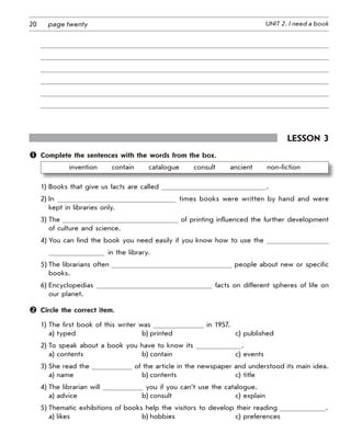 20 UNIT 2. I need a bookpage twenty
Lesson 3
	 Complete the sentences with the words from the box.
invention   contain   catalogue   consult   ancient   non-fiction
1) Books that give us facts are called .
2) In times books were written by hand and were
kept in libraries only.
3) The of printing influenced the further development
of culture and science.
4) You can find the book you need easily if you know how to use the
in the library.
5) The librarians often people about new or specific
books.
6) Encyclopedias facts on different spheres of life on
our planet.
	 Circle the correct item.
1) The first book of this writer was in 1957.
a) typed b) printed c) published
2) To speak about a book you have to know its .
a) contents b) contain c) events
3) She read the of the article in the newspaper and understood its main idea.
a) name b) contents c) title
4) The librarian will you if you can’t use the catalogue.
a) advice b) consult c) explain
5) Thematic exhibitions of books help the visitors to develop their reading .
a) likes b) hobbies c) preferences
 