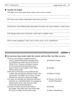 21UNIT 2. I need a book page twenty-one
	 Translate into English.
1)	В давні часи лише дуже багаті люди могли купити книжки.
2)	У нього ще не було можливості прочитати цю книгу.
3)	Минулого тижня бібліотекарі підготували виставку книг цього автора у нашій школі.
4)	Я завжди користуюсь каталогом, щоб знайти потрібну книгу.
5)	На виставці відвідувачі мали змогу купити книги, які їм сподобались.
Lesson 4
	 Do you know these books? Match the contents with the titles. Two titles are extra.
1)	This is a story about a wonderful country
	 which is situated behind the wardrobe door.	 a)	Robinson Crusoe
	 Its inhabitants are under the rule of the cruel
	 White Witch. The poor animals are waiting
	 for the humans and the king of the wood
	 Aslan to destroy the kingdom of the White 	 b)	Mowgli
	 Witch and her spells.
2)	One hot summer day a curious little girl saw
	 a rabbit who could speak and had a watch in the	 c)	Gulliver’s Travels
	 vest pocket. The rabbit was in a hurry. The girl
	 followed him and so her adventures began.
3)	A sailor survived after the shipwreck and found 	 d)	The Lion, the Witch
	 himself on an uninhabited island. He managed to 	 	and the Wardrobe
	 build a house, grow crops and even make
	 friends with one of the aborigines.
4)	A pack of wolves found a human baby in 	 e)	Ivanhoe
	 the jungles. They didn’t eat it up, but brought
	 him up as a member of the animal world.  	 f)	Alice in Wonderland
 