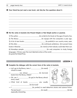 22 UNIT 2. I need a bookpage twenty-two
	 Your friend has just read a new book. Ask him/her five questions about it.
	 Put the verbs in brackets into Present Simple or Past Simple (active or passive).
1) This author (to write) his first book at the age of twenty five.
2)  The library (to equip) with five computers a year ago.
3) A lot of new books (to publish) in our country every year.
4) We often (to visit) book exhibitions. 5) In ancient times
books in libraries (to chain) so that nobody could take them out.
6) Nowadays people (to use) computers to study foreign
languages. 7) Every year the most talented writers of the world
(to give) the Nobel Prize.
Lesson 5
	 Complete the dialogue with the correct form of the verbs in brackets.
—	Let’s go to the library, Jane. I (to need)
a book to read.
—	 you always (to borrow)
books from the library, Helen?
—	Oh, yes. I (to go) to the library almost
every week.
—	What kind of books you usually
(to borrow)?
—	I (to prefer) to read detective stories and science fiction.
The last book I (to read) (to be)
especially interesting.
 