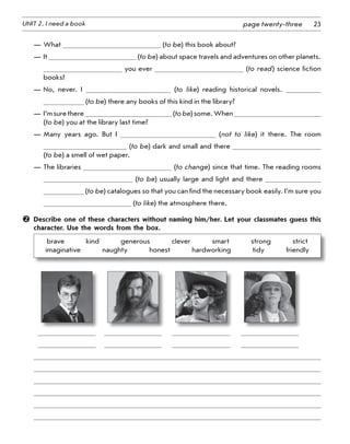 23UNIT 2. I need a book page twenty-three
—	What (to be) this book about?
—	It (to be) about space travels and adventures on other planets.
you ever (to read) science fiction
books?
—	No, never. I (to like) reading historical novels.
(to be) there any books of this kind in the library?
—	I’msurethere (tobe)some.When
(to be) you at the library last time?
—	Many years ago. But I (not to like) it there. The room
(to be) dark and small and there
(to be) a smell of wet paper.
—	The libraries (to change) since that time. The reading rooms
(to be) usually large and light and there
(to be) catalogues so that you can find the necessary book easily. I’m sure you
(to like) the atmosphere there.
	 Describe one of these characters without naming him/her. Let your classmates guess this
character. Use the words from the box.
brave    kind    generous    clever    smart    strong    strict	
imaginative    naughty    honest    hardworking    tidy    friendly
	 	 	 	 	
	          	          	          	          	
	          	          	          	          	
 
